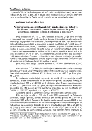 Aurel Teodor Moldovan 
302 
cuprinse în Titlul V din Partea generală a Codului penal ( Minoritatea), se impune, 
în baza art.13 alin.1 C.pen., ca în cauză să se facă aplicarea Decretului 218/1977 
care, spre deosebire de Codul penal, prevede numai măsuri educative. 
Aplicarea legii penale in timp 
Aplicarea legii penale mai favorabile în cazul pedepselor definitive. 
Modificarea cuantumului „consecinţelor deosebit de grave” 
Schimbarea încadrării juridice. Contestaţie la executare564 . 
Deşi dispoziţiile art. 15 C. pen. folosesc sintagma „lege care prevede 
o pedeapsă mai uşoară”, textul de lege trebuie interpretat ca referindu-se la 
intervenţia „legii penale mai favorabile”, în accepţiunea art. 11 C. pen. Prin urmare, 
este admisibilă contestaţia la executare în cazul modificării art. 146 C. pen., în 
sensul majorării cuantumului „consecinţelor deosebit de grave”. Stabilirea încadrării 
juridice a faptei conform legii noi este numai un raţionament utilizat pentru a se 
constata dacă legea nouă este mai favorabilă şi pentru a verifica, astfel, aplicabili-tatea 
dispoziţiilor art. 15 C. pen., însă încadrarea juridică rămâne cea stabilită în 
hotărârea contestată. Pe calea contestaţiei la executare se poate ajunge, aşadar, 
numai la reducerea pedepsei ca urmare a aplicării legii penale mai favorabile, fără 
să se dispună schimbarea încadrării juridice a faptei. 
(Trib. Bucuresti, secţia I penală, sentinţa nr. 1514 din 22 noiembrie 2004565) 
Condamnatul D.C. a formulat contestaţie la executare cu privire la sentinţa 
penală nr. 310 din 8 iunie 1999 pronunţată de Tribunalul Bucureşti, secţia I penală, 
întemeindu-se pe dispoziţiile art. 461 lit. d) raportat la art. 458 C. pr. Pen. şi art. 
15 C. pen. 
În motivarea contestaţiei, se arată, se arată că prin sentinţa penală 
contestată, a fost condamnat la 11 ani închisoare pentru săvârşirea infracţiunii 
prevăzute de art. 208 şi art. 209 lit. a), i), g) şi alin. ultim C. pen. cu aplicarea art. 
41 alin. (2) C. pen. şi art. 75 lit. c) C. pen., iar după rămânerea definitivă a hotărârii, 
dispoziţiile art. 146 C. pen. privind cuantumul prejudicial au fost modificate prin 
O.U.G. nr. 207/2000, aprobată prin Legea nr. 456/2001. 
Analizând actele şi lucrările dosarului, tribunalul reţine următoarele: 
Prin sentinţa penală nr. 310 din 8 iunie 1999 pronunţată de Tribunalul 
Bucureşti, secţia I penala, rămasă definitivă prin decizia penala nr. 3797 din 5 
octombrie 2000 a Curţii Supreme de Justiţie, secţia penală, petentul D.C. a fost 
condamnat la o pedeapsa de 11 ani de închisoare pentru săvârşirea infracţiunii de 
furt calificat cu consecinţe deosebit de grave, prevăzută de art. 208 şi art. 209 lit. 
a), i) şi g) şi a lin. ultim C. pen. cu aplicarea art. 41 alin. (2) C. pen. şi art. 75 lit. c) 
C. pen., reţinându-se că în perioada 27/28.05.1998-28/29.06.1998, împreună cu 
564 Tribunalul Bucureşti. Culegere de practică judiciară în materie penală 2000-2004, pag 42-45 
565 In acelasi sens, Tribunalul Bucuresti, sectia I penala, s-a pronuntat si prin sentintele nr. 610 din 
6 mai 2004 si nr. 1437 din 5 noiembrie 2004. 
 