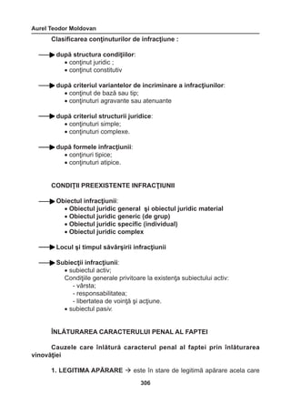 Aurel Teodor Moldovan 
306 
Clasificarea conţinuturilor de infracţiune : 
după structura condiţiilor: 
• conţinut juridic ; 
• conţinut constitutiv 
după criteriul variantelor de incriminare a infracţiunilor: 
• conţinut de bază sau tip; 
• conţinuturi agravante sau atenuante 
după criteriul structurii juridice: 
• conţinuturi simple; 
• conţinuturi complexe. 
după formele infracţiunii: 
• conţinuri tipice; 
• conţinuturi atipice. 
CONDIŢII PREEXISTENTE INFRACŢIUNII 
Obiectul infracţiunii: 
• Obiectul juridic general şi obiectul juridic material 
• Obiectul juridic generic (de grup) 
• Obiectul juridic specific (individual) 
• Obiectul juridic complex 
Locul şi timpul săvârşirii infracţiunii 
Subiecţii infracţiunii: 
• subiectul activ; 
Condiţiile generale privitoare la existenţa subiectului activ: 
- vârsta; 
- responsabilitatea; 
- libertatea de voinţă şi acţiune. 
• subiectul pasiv. 
ÎNLĂTURAREA CARACTERULUI PENAL AL FAPTEI 
Cauzele care înlătură caracterul penal al faptei prin înlăturarea 
vinovăţiei 
1. LEGITIMA APĂRARE  este în stare de legitimă apărare acela care 
 