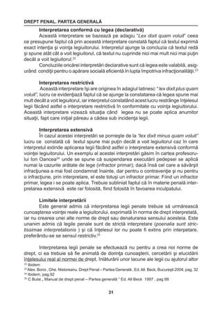 DREPT PENAL. PARTEA GENERALĂ 
31 
22 Ibidem 
23 Alex. Boroi , Ghe. Nistoreanu. Drept Penal – Partea Generală , Ed. All. Beck, Bucureşti 2004, pag. 32 
24 Ibidem, pag.92 
25 C Bulai „ Manual de drept penal – Partea generală ” Ed. All Beck 1997 , pag 88 
Interpretarea conformă cu legea (declarativă) 
Această interpretare se bazează pe adagiu “Lex dixit quam voluit” ceea 
ce presupune faptul că prin această interpretare constată faptul că textul exprimă 
exact intenţia şi voinţa legiuitorului. Interpretul ajunge la concluzia că textul redă 
şi spune atât cât a voit legiuitorul, că textul nu cuprinde nici mai mult nici mai puţin 
decât a voit legiuitorul.22 
Concluziile oricărei interpretări declarative sunt că legea este valabilă, asig-urând 
condiţii pentru o apărare socială eficientă în lupta împotriva infracţionalităţii.23 
Interpretarea restrictivă 
Această interpretare îşi are originea în adagiul latinesc “ lex dixit plus quam 
voluit”, lucru ce evidenţiază faptul că se ajunge la constatarea că legea spune mai 
mult decât a voit legiuitorul, iar interpretul constatând acest lucru restrânge înţelesul 
legii făcând astfel o interpretare restrictivă în conformitate cu voinţa legiuitorului. 
Această interpretare vizează situaţia când legea nu se poate aplica anumitor 
situaţii, fapt care iniţial păreau a cădea sub incidenţa legii. 
Interpretarea extensivă 
În cazul acestei interpretări se porneşte de la “lex dixit minus quam voluit” 
lucru ce constată că textul spune mai puţin decât a voit legiuitorul caz în care 
interpretul extinde aplicarea legii făcând astfel o interpretare extensivă conformă 
voinţei legiuitorului. Un exemplu al acestei interpretări găsim în cartea profesoru-lui 
Ion Oancea24 unde se spune că suspendarea executării pedepsei se aplică 
numai la cazurile arătate de lege (infractor primar); dacă însă cel care a săvârşit 
infracţiunea a mai fost condamnat înainte, dar pentru o contravenţie şi nu pentru 
o infracţiune, prin interpretare, el este totuşi un infractor primar. Fiind un infractor 
primar, legea i se poate aplica. Trebuie subliniat faptul că în materie penală inter-pretarea 
extensivă este rar folosită, fiind folosită în favoarea inculpatului. 
Limitele interpretării 
Este general admis că interpretarea legii penale trebuie să urmărească 
cunoaşterea voinţei reale a legiuitorului, exprimată în norma de drept interpretată, 
iar nu crearea unei alte norme de drept sau denaturarea sensului acesteia. Este 
unanim admis că legile penale sunt de strictă interpretare (poenalia sunt stric-tissimae 
interpretationis ) şi că înţelesul lor nu poate fi extins prin interpetare, 
preferându-se se sensul restrictiv.25 
Interpretarea legii penale se efectuează nu pentru a crea noi norme de 
drept, ci ea trebuie să fie animată de dorinţa cunoaşterii, cercetării şi elucidării 
înţelesului real al normei de drept, înlăturării unor lacune ale legii cu ajutorul altor 
 
