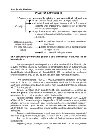 Aurel Teodor Moldovan 
310 
PRACTICĂ CAPITOLUL III 
1.Conducerea pe drumurile publice a unui autovehicul neînmatricu-lat. 
Conducerea pe drumurile publice a unui autovehicul cu număr fals de 
înmatriculare. 
Conducerea pe drumurile publice a unui autoturism fără a fi înmatriculat 
şi având montate plăcuţe cu numerele de înmatriculare de la un autoturism ce a 
fost radiat din circulaţie, întruneşte elementele constitutive ale infracţiunii prev. 
de art.35 alin.1 şi art.35 alin.2 din Decretul 328/1966 – republicat, iar nu ale unei 
singure infracţiuni prev. de art. 35 alin.1 şi 2 din actul normatic menţionat. 
Prin sentinţa penală 1702/10.11.1999 a Judecătoriei sectorului 1 Bucureşti, 
inculpatul I.G. a fost condamnat la o pedeapsă de 6 luni închisoare pentru 
săvârşirea infracţiunii prev de art.35 alin1 şi 2 din Decretul 328/1966, cu aplicarea 
art. 37 lit.a Cod penal. 
În fapt, s-a reţinut că, în ziua de 23.04.1995, inculpatul I.G. a condus pe 
drumurile publice un autoturism neînmatriculat, căruia i-a montat tăbliţe de în-matriculare 
de la un alt autoturism, radiat din circulaţie. 
Apelul declarat de Parchet a fost admis prin decizia penală 204/A/14.02.2000 
a Tribunalului Bucureşti – secţia a II-a penală, schimbându-se încadrarea juridică 
a faptelor comise de inculpat, în două infracţiuni, aflate în concurs ideal, respectiv 
prev. de art. 35 alin. 1 şi art. 35 alin. 2 din Decretul 328/1966, ambele cu aplicarea 
art. 37 lit.b C. pen. , inculpatul fiind condamnat la o pedeapsă rezultantă de 1 an 
închisoare. 
Împotriva deciziei pronunţate în apel, inculpatul a declarat recurs, apreciind cî 
a comis o singură infracţiune, cea prev. de art.35 alin 1 şi 2 din Decretul 328/1966. 
Recursul declarat a fost considerat nefondat, fiind respins pentru următoarele 
considerente: 
Legea siguranţei circulaţiei rutiere, respectiv Decretul 328/1966 a reglemen- 
Condiţii 
să se fi comis o faptă prevăzută de legea penală 
în momentul săvârşirii fapte, făptuitorul să nu fi cunoscut 
existenţa unor împrejurărrii, situaţii de care ar depinde 
caracterul penal al faptei 
situaţia, împrejurarea, ce nu au fost cunoscute pot reprezen-ta 
un element constitutiv al infracţiunii sau o circumstanţa 
a acesteia. 
Înlăturarea caracter-ului 
penal al faptei 
prin lipsa pericolului 
social 
Lipsa pericolului social, ca trăsătură esenţială a 
infracţiunii 
Lipsa pericolului social concret al faptei prevăzute 
de legea penală 
Lipsa prevederii în legea penală 
 