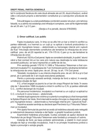 DREPT PENAL. PARTEA GENERALĂ 
311 
tat în conţinutul fiecăruia din cele două alineate ale art.35, două infracţiuni, având 
câte o structură proprie a elementelor constitutive şi a sancţiunilor prevăzute de 
lege. 
Întrucât legea nu a dat posibilitatea combinării acestor structuri, prin tehnica 
folosită, nu a admis nici existenţa unei infracţiuni complexe, care să fie reglementată 
de art.35 alin.1 şi 2 C.pen . 
(Secţia a II-a penală, decizia 578/2000) 
2. Omor calificat. Loc public 
Fapta inculpatului care, în timp ce se afla într-un bar a intrat în conflict cu 
partea vătămată, s-a înarmat cu un cuţit şi i-a aplicat o lovitură producându-i o 
„plagă prin înjunghiere toraco – abdominală cu hemoragie internă prin ruptură 
de ficat ”întruneşte elementele constitutive ale tentativei la infracţiunea de omor 
calificat prev. de art.20 raportat la art. 174-175 lit.i C.pen şi nu ale tentativei la 
infracţiunea de omor. 
Potrivit art.152 lit.a Cod penal, fapta se consideră săvârşită „în public” atunci 
când a fost comisă într-un loc care prin natura sau destinaţia lui este totdeauna 
accesibil publicului, iar barul reprezintă un astfel de de loc. 
Prin sentinţa penală 175/16.11.1999 a Tribunalului Teleorman a fost con-damnat 
inculpatul F.C. la pedeapsa de 7 ani închisoare pentru săvârşirea tentativei 
la infracţiunea de omor, faptă prev. de art. 20 rap. la art. 174 Cod penal. 
Totodată, inculpatului i s-au interzis drepturile prev. de art. 64 lit.a şi b Cod 
penal, pe o perioadă de 3 ani după executarea pedepsei. 
Pentru a pronunţa această sentinţă, instanţa de fond a reţinut, în esenţă, 
următoarea situaţie de fapt: 
F.C. a fost angajat ca paznic la un bar din oraşul Roşiorii de Vede. În seara 
zilei de 1 decembrie 1998 inculpatul a intrat în conflict cu C.N. şi partea vătămată 
C.C., conflict declanşat de inculpat. 
Pe parcursul incidentului, inculpatul s-a înarmat cu un cuţit şi i-a aplicat lui 
C.C. o lovitură în zona toraco – abdominală. 
Imediat după agresiune victima şi-a pierdut cunoştinţa şi a fost transportată 
la Spitalul Roşiorii de Vede, fiind internată la secţia chirurgie cu diagnosticul „plagă 
prin înjunghiere toraco – abdominală cu hemoragie internă prin ruptură de ficat”. 
Împotriva acestei sentinţe au declarat apel Parchetul d.p.l Tribunalul Teleor-man 
şi inculpatul. 
Prin apelul formulat de parchet se arată că hotărârea atacată este nelegală 
şi netemeinică deoarece instanţa a dat faptei o greşită încadrare juridică. 
Examinând hotărârea pronunţată, Curtea constată că apelul declarat de 
Parchetul de pe lângă Tribunalul Teleorman este fondată şi urmează a fi admis. 
Instanţa de fond, pe baza probelor administrate, a stabilit în mod corect 
situaţia de fapt şi vinovăţia inculpatului, însă în ce priveşte încadrarea juridică a 
faptei a pronunţat o soluţie greşită. 
 
