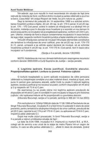 Aurel Teodor Moldovan 
312 
Într-adevăr, aşa cum rezultă în mod necontestat din situaţia de fapt bine 
reţinută de instanţa de fond, conflictul dintre inculpat şi partea vătămată a avut loc 
la barul „Casa Albă” din oraşul Roşiorii de Vede, loc prin natura sa „public”. 
Deşi la termenul de judecată din 14 septembrie 1999 s-a solicitat schim-barea 
încadrării juridice a faptei, din art. 20 rap. la art. 174 C.penal, în art.20 rap. 
la art. 174 – 175 Cod penal, având în vedere că infracţiunea s-a săvârşit într-un 
loc public, instanţa a pus în discuţie noua încadrare şi a acordat un nou termen în 
acest scop pentru ca inculpatul să-şi pregătească apărarea, conform art.334 C.prc. 
pen. Ulterior, instanţa de fond a dispus condamnarea inculpatului în baza textului 
de lege iniţial, respectiv conform încadrării juridice a faptei stabilite prin rechizitoriu. 
Întrucât infracţiunea comisă de inculpat întruneşte elementele constitutive 
ale tentativei la infracţiunea de omor calificat, prev de art.20 rap. la art. 174-175 
lit.i C. penal, urmează a se admite apelul declarat de inculpat, să se schimbe 
încadrarea juridică în art.20 rap. la art. 174-175 lit.i Cod penal, text în baza cărui 
inculpatul va fi condamnat. 
(Secţia a II-a penală, decizia 136/2000) 
NOTĂ: Hotărârea de mai sus rămasă definitivă prin respingerea recursului 
conform deciziei 3065/2000 a Curţii Supreme de Justiţie – secţia penală) 
3. Legitima apărare. Exces justificat. Condiţiile atacului. 
Proporţionalitatea apărării. Lovitura cu pumnul. Folosirea cuţitului 
O lovitură neaşteptată cu pumn aplicată inculpatului de către persoana 
vătămată nu îndeplineşte condiţiile unui atac material direct, imediat şi injust, care 
pune în pericol grav persoana atacată, astfel încât nu poate fi reţinută legitima 
apărare, excesul justificat şi nici excesul scuzabil, conform dispoziţiilor art 44 alin2 
şi 3 şi respectiv art 73 lit a) C.pen. 
De asemenea nu se poate reţine nici legitima apărare prevăzută de 
dispoziţiile art 44 alin2 C.pen în condiţiile în care inculpatul a răspuns prin folosirea 
cuţitului, căci apărarea trebuie să fie proporţională cu gravitatea atacului. 
(tribunalul Bucureşti, secţia a II a penală, sentinţa nr 466 din 14 mai 2003) 
Prin rechizitoriul nr 1254/p/1998 din data de 17.08.1998 al Parchetului de pe 
lângă Tribunalul Bucureşti, inculpatul A.V.a fost trimis în judecată în stare de arest 
preventiv, pentru tentativă la săvârşirea infracţiunii de omor calificat, prevăzută de 
art 20 C.pen, raportat la art 174 şi art 175 lit i C.pen, cu aplicarea art 73 lit b C.pen, 
împotriva părţii vătămate C.I. 
După mai multe cicluri procesuale, în fond Tribunalul Bucureşti, secţia a 
II-a penală a reţinut următoarea situaţie de fapt : 
La data de 8.04.1998, inculpatul A.V. împreună cu martorii B.E. şi M.A., 
colegii săi de serviciu s-au urcat de la staţia de metro Pipera într-un vagon de 
metrou, în care se afla partea vătămata C.I. , aflată în stare de ebrietate, ţinând 
 