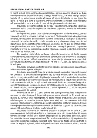 DREPT PENAL. PARTEA GENERALĂ 
313 
în mână o sticlă care conţinea băuturi alcoolice, care şi-a aprins o ţigară, iar după 
ce o femeie care urcase între timp la staţia Aurel Vlaicu, i-a atras atenţia asupra 
faptului că nu se fumează, acesta a început să înjure. Inculpatul i-a luat ţigara din 
gură, i-a rupt-o şi a stins-o cu piciorul. Partea vătămată s-a ridicat, însă inculpatul 
a împins-o la loc pe scaun, după care părţile şi-au continuat călătoria. 
Inculpatul a coborât la staţia de metrou Piaţa Romană, iar partea vătămată 
a urmat-o, ieşind brusc din vagonul de metrou cu puţin timp înainte de închiderea 
uşilor de acces. 
In timp ce inculpatul urca scările spre ieşirea din staţia de metrou, partea 
vătămată venind în urma sa, l-a lovit cu pumnul. Părţile au început să se lovească 
reciproc, iar inculpatul a scos un cuţit cu lama rabatabilă, a înjunghiat-o pe partea 
vătămată de mai multe ori în zonele hermitorace şi abdomen stâng, cauzându-i 
leziuni care au necesitat pentru vindecare un număr de 16 zile de îngrijiri medi-cale 
şi care i-au pus viaţa în pericol. Părţile s-au rostogolit pe scări , după care 
inculpatul a lovit-o cu picioarele pe partea vătămată, culcată la pământ, momentul 
fiind văzut de martorul I.F. 
Din analiza materialului probator, tribunalul a apreciat că fapta penală 
săvârşită de inculpat întruneşte elementele constitutive ale tentativei la săvârşirea 
infracţiunii de omor calificat, cu reţinerea circumstanţei atenuante a provocării, 
prevăzută de art 20 C.pen, raportat la art 174-175 lit i) C.pen., cu aplicarea art 73 
lit b) C.pen. 
Inculpatul a invocat existenţa legitimei apărări, care constituie o cauză care 
înlătură caracterul penal al faptei. 
Inculpatul a declarat în faza de urmărire penală, că partea vătămată, venind 
din urma sa, l-a lovit în spate cu pumnul sau cu ceva metalic, iar în faţa instanţei, 
atât la prima judecată în fond, cât şi la rejudecarea fondului, a arătat ca l-a lovit cu 
sticla de coniac. Se desprinde concluzia că inculpatul nu a văzut cu ce anume l-a 
lovit partea vătămată, iar de faţă nu au fost martori. Analizând planşele fotografice, 
care-l înfăţişează pe inculpat, se poate constata că acesta nu prezenta plăgi tăiate 
la nivelul capului, pentru a putea susţine o lovitură puternică cu sticla, respectiv 
un atac deosebit de violent. 
Potrivit art 44 alin 2 C.pen, printre alte condiţii ce trebuiesc îndeplinite e 
necesar ca atacul să pună în pericol grav persoana atacată or, în acest caz, o 
lovitură cu pumnul, chiar neaşteptată, nu poate implica producerea unui rău irepa-rabil 
sau grav de remediat, cum ar fi pierderea vieţii sau cauzarea unei infirmităţi 
sau unei vătămări grave. Apărarea, pe lângă necesitatea înlăturării atacului, trebuie 
să fie proporţională cu gravitatea atacului, ori folosirea cuţitului de către inculpat 
reprezintă o depăşire a limitelor legitimei apărări. 
Inculpatul a invocat şi temerea produsă. Conform art 44 alin 3 C.pen 
este considerat în legitimă apărare şi persoana care, din cauza tulburării sau a 
temerii a depăşit limitele unei apărări proporţionale cu gravitatea pericolului şi cu 
împrejurările în care s-a produs atacul. Din analiza acestei dispoziţii legale rezultă 
că pentru existenţa excesului justificat, este necesar ca fapta să fie săvârşită în 
stare de legitimă apărare, adică sub presiunea unui atac material, direct, imediat 
 