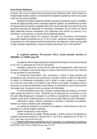 Aurel Teodor Moldovan 
314 
şi injust, care a pus în pericol grav persoana sau interesul public. Dacă atacul nu 
îndeplineşte aceste condiţii, nu există stare de legitima apărare şi deci nu se poate 
vorbi nici de exces justificat. 
Depăşirea limitelor legitimei apărări presupune existenţa tuturor condiţiilor 
cerute de legea penală pentru existenţa legitimei apărări, ea nereferindu-se doar 
la împrejurarea că riposta a depăşit atacul din cauza tulburării sau temerii de care 
persoana atacată era stăpânită în momentul violenţelor. Or de vreme ce atacul 
părţii vătămate asupra inculpatului, prin aplicarea unei lovituri cu pumnul, nu a 
constituit un pericol grav, nu poate exista legitimă apărare. 
Nu se poate reţine nici excesul scuzabil, ce constituie circumstanţa 
atenuantă legală prevăzută de art 73 lit a C.pen, deoarece riposta exagerată a 
inculpatului nu a fost determinată de sentimentul de indignare, mânie sau revoltă 
în faţa violenţei nejustificate, însuşi inculpatul declarând ca i-a fost teamă566 
4. Legitima apărare. Provocare- ICCJ, secţia penală, decizia nr 
429/2003, nr 1/2005, pag 167 
Inculpatul a fost condamnat pentru săvârşirea infracţiunii de omor prevăzută 
în art 174, cu aplicarea art 73 lit b) Cod penal. 
Instanţa a reţinut că, în jurul orei 5 a zilei de 25 septembrie, când încă era 
întuneric, inculpatul, care locuia singur în casă, a fost trezit din somn de o izbitură 
în uşa camerei în care dormea. 
În momentul deschiderii uşii, inculpatul a văzut în faţa acesteia pe 
consăteanul său cunoscut ca o persoană cu purtări violente, având un băţ masiv 
în mână. La întrebarea inculpatului cum a intrat în curte, acesta nu a răspuns, 
ci l-a lovit de mai multe ori cu băţul în cap. Pentru a se apăra, inculpatul a luat o 
securice ce se afla la îndemână cu latul căreia, în momentul în care a fost lovit din 
nou peste cap, inculpatul a lovit pe agresor la întâmplare. 
În urma schimbului de lovituri, acesta a scăpat băţul din mână şi s-a retras 
către poarta de intrare în curte. Temându-se că agresorul se va înarma cu unul 
din parii aflaţi lângă gard, inculpatul l-a urmărit şi, ajungându-l la poartă, l-a lovit 
repetat, după care l-a abandonat şi a mers să anunţe poliţia de cele întâmplate. 
Internată în spital, victima a decedat în aceeaşi zi, datorită unui politrau-matism 
cu fracturi costale şi ale antebraţului. 
La examenul medical s-a constat că inculpatul a suferit leziuni la cap vin-decabile 
în 2 zile de îngrijiri medicale. 
Apelul inculpatului a fost respins. 
Curtea supremă de justiţie, Secţia penală, a admis recursul inculpatului şi 
a dispus achitarea acestuia, în temeiul art 11, pct 2 lit a, raportat la art 10 alin 1, li 
e) C. proc pen şi la art 44 alin (2). 
Împotriva deciziei s-a declarat recurs în anulare, cu motivarea că achitarea 566 Tribunalul BucureştiI- CULEGERE DE PRACTICA JUDICIARĂ ÎN MATERIE PENALĂ 2000-2004 
BUCUREŞTI 2007, Editura Wolters Kluwer, pag 101-103 
 