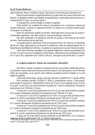 Aurel Teodor Moldovan 
316 
atac material, direct, imediat şi injust, dacă pune în pericol grav persoana sa. 
Este de asemenea în legitimă apărare şi acela care din cauza tulburării sau 
temerii, a depăşit limitele unei apărări proporţionale cu gravitatea pericolului şi cu 
împrejurările în care s-a produs atacul. 
In această din urmă situaţie s-a aflat inculpatul. 
Este stabilit că, supărat de refuzul inculpatului de a consuma împreună 
băuturi alcoolice, victima l-a agresat lovindu-l cu palma şi cu piciorul până când 
inculpatul s-a prăbuşit. 
Este de asemenea stabilit că partea vătămată este cunoscută că având o 
comportare agresivă, mai ales după ce consumă băuturi alcoolice. 
Din fişa medicală a inculpatului rezultă că acesta a fost operat de hernie 
de disc, fiind suferind şi de alte boli. 
Inculpatul este în vârsta de 70 de ani şi grav bolnav, iar victima, în vârstă de 
28 de ani, este viguroasă şi cunoscută ca agresivă, ceea ce explică faptul că, în 
faţa atacului dezlănţuit al victimei, inculpatul s-a apărat cum a putut, folosind cuţitul. 
Fiind deci întrunite condiţiile unei apărări legitime în sensul prevederilor art 
44 alin 3 C.pen recursul inculpatului a fost admis, dispunându-se achitarea în baza 
art 11 pct 2 lit a, raportat la art 10 alin (1) lit a) C. proc.pen şi la art 44 alin 3. C pen568 
6. Legitima apărare. Starea de necesitate. Deosebiri 
Intrucât în cauză inculpatul a acţionat lovind-o pe partea vătămată pentru 
a-şi elibera mama (deci pericolul provine din atacul unei persoane), sunt întrunite 
stării de necesitate, ca şi cauză care înlătură caracterul penal al faptei şi nu ale 
legitimei apărări. 
(Tribunalul Bucureşti, secţia I penală, decizia nr 492/R din 11 aprilie 2003) 
Prin sentinţa penală 1310/25.11.2002 a judecătoriei sector 2 Bucureşti, 
pronunţată în dosarul nr 1844/2002 în baza art 11 pct 2 lt a) raportat la art 10 lit e) 
C.pr.pen. cu art 45 C.pen a fost achitat inculpatul E.T. pentru săvârşirea infracţiunii 
prevăzute la art 180 alin 2 C.pen. 
In baza art 11 pct 2 lit a) raportat la art 10 lit c) C.pr.pen fost achitat inculpatul 
E.E. pentru săvârşirea infracţiunii prevăzută de art 180 alin 2 C.pen. 
In baza art 11 pct 2 lit a) raportat la art 10 lit c) C.pr.pen fost achitată incul-pata 
E.E. pentru săvârşirea infracţiunii prevăzută de art 180 alin 2 C.pen. 
In baza art 11 pct 2 lit a) raportat la art 10 lit c) C.pr.pen fost achitat inculpatul 
E.E. pentru săvârşirea infracţiunii prevăzută de art 193 C.pen. 
In baza art 11 pct 2 lit a) raportat la art 10 lit c) C.pr.pen fost achitat inculpatul 
E.T. pentru săvârşirea infracţiunii prevăzută de art 193 C.pen. 
In baza art 11 pct 2 lit a) raportat la art 10 lit c) C.pr.pen fost achitată incul-pata 
E.E. pentru săvârşirea infracţiunii prevăzută de art 193 C.pen. 
In baza art 14 şi art 346 C.pr.pen conbinat cu art 998-999 C.civ s-a respins 
acţiunea civilă a părţii civile C.M. ca nefiind întemeiată. 568 Revista de drept penal. Studii si practica judiciara 1994-2006. editie ingrigita de George Antoniu. 
Editura Hamangiu 2006, pag 470-471 
 