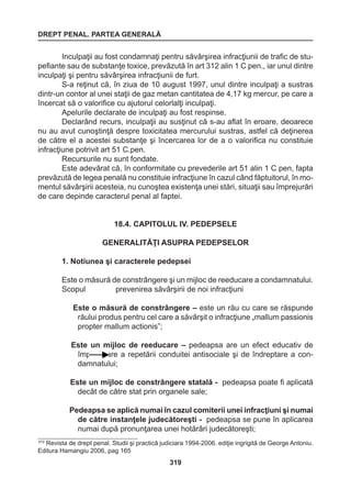 DREPT PENAL. PARTEA GENERALĂ 
319 
Inculpaţii au fost condamnaţi pentru săvârşirea infracţiunii de trafic de stu-pefiante 
sau de substanţe toxice, prevăzută în art 312 alin 1 C pen., iar unul dintre 
inculpaţi şi pentru săvârşirea infracţiunii de furt. 
S-a reţinut că, în ziua de 10 august 1997, unul dintre inculpaţi a sustras 
dintr-un contor al unei staţii de gaz metan cantitatea de 4,17 kg mercur, pe care a 
încercat să o valorifice cu ajutorul celorlalţi inculpaţi. 
Apelurile declarate de inculpaţi au fost respinse. 
Declarând recurs, inculpaţii au susţinut că s-au aflat în eroare, deoarece 
nu au avut cunoştinţă despre toxicitatea mercurului sustras, astfel că deţinerea 
de către el a acestei substanţe şi încercarea lor de a o valorifica nu constituie 
infracţiune potrivit art 51 C.pen. 
Recursurile nu sunt fondate. 
Este adevărat că, în conformitate cu prevederile art 51 alin 1 C pen, fapta 
prevăzută de legea penală nu constituie infracţiune în cazul când făptuitorul, în mo-mentul 
săvârşirii acesteia, nu cunoştea existenţa unei stări, situaţii sau împrejurări 
de care depinde caracterul penal al faptei. 
18.4. CAPITOLUL IV. PEDEPSELE 
GENERALITĂŢI ASUPRA PEDEPSELOR 
1. Notiunea şi caracterele pedepsei 
Este o măsură de constrângere şi un mijloc de reeducare a condamnatului. 
Scopul prevenirea săvârşirii de noi infracţiuni 
Este o măsură de constrângere – este un rău cu care se răspunde 
răului produs pentru cel care a săvârşit o infracţiune „mallum passionis 
propter mallum actionis”; 
Este un mijloc de reeducare – 
pedeapsa are un efect educativ de 
împiedicare a repetării conduitei antisociale şi de îndreptare a con-damnatului; 
Este un mijloc de constrângere statală - pedeapsa poate fi aplicată 
decât de către stat prin organele sale; 
Pedeapsa se aplică numai în cazul comiterii unei infracţiuni şi numai 
de către instanţele judecătoreşti - pedeapsa se pune în aplicarea 
numai după pronunţarea unei hotărâri judecătoreşti; 
572 Revista de drept penal. Studii şi practică judiciara 1994-2006. ediţie ingrigită de George Antoniu. 
Editura Hamangiu 2006, pag 165 
 