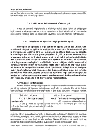 Aurel Teodor Moldovan 
32 
Actualul cod penal Viitoarul cod penal 
Art. 3. - Teritorialitatea 
legii penale 
Legea penală se aplică 
infracţiunilor săvârşite pe teritoriul 
României. 
Art. 8 Teritorialitatea legii penale 
(1) Legea penală română se 
aplică infracţiunilor săvârşite pe teritoriul 
României. 
norme în materie, pentru realizarea scopului legii penale şi promovarea principiilor 
fundamentale ale dreptului penal.26 
2.2. APLICAREA LEGII PENALE ÎN SPAŢIU 
Ceea ce conferă legii penale o eficienţă activă este faptul că exigenţele 
legii penale sunt respectate de marea majoritate a destinatarilor ei în comparaţie 
cu eficienţa reactivă care se datorează săvârşirii faptelor interzise (infracţiuni). 
2.2.1. Principiile de aplicare a legii penale în spaţiu 
Principiile de aplicare a legii penale în spaţiu vin să dea un răspuns 
problemelor legate de aplicarea legii penale atunci când fapta este săvârşită 
în întregime pe teritoriul ţării iar făptuitorul se află în ţară, sau în situaţia 
în care fapta s-a săvârşit în parte pe teritoriul ţării, ori numai rezultatul s-a 
produs pe teritoriul ţării, când fapta s-a săvârşit în întregime în străinătate, 
dar făptuitorul este cetăţean român sau apatrid cu domiciliu în România, 
când fapta este săvârşită în străinătate de un cetăţean străin sau apatrid 
care nu are domiciliu în România însă fapta a fost săvârşită împotriva statu-lui 
Român ori cetăţenilor români, când fapta este săvârşită de un cetăţean 
străin în afara teritoriului României, dar după săvârşirea faptei s-a refugiat 
pe teritoriul României. Aceste principii de aplicare a legii penale în raport cu 
spaţiul se regăsesc consacrate în cuprinsul actualului Cod penal la articolele 
3-9, respectiv articolele 8-14 din viitoarea reglementare. 
1. Principiul teritorialităţii 
Potrivit acestui principiu legea penală se aplică în exclusivitate şi necondiţionat 
pe întreg teritoriul ţării pentru infracţiunile săvârşite pe teritoriul României fără a 
face distincţie între calităţile diferite pe care le pot avea făptuitorii (cetăţean român, 
cetăţean străin, apatrid cu domiciliu în ţară sau în străinătate). Calificarea faptei ca 
infracţiune, condiţiile răspunderii, aplicarea sancţiunilor, executarea acestora, toate 
acestea au loc pe baza legii penale române, fără ca făptuitorul să poată pretinde 
aplicarea dispoziţiilor mai favorabile cuprinse în legea penală a ţării sale. 
26 Alex. Boroi , Ghe Nistorenu „ Drept Penal – Partea Generală ” Ed. All Beck , Bucureşti 2004 ,pag 32 
 