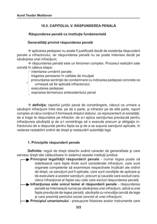 Aurel Teodor Moldovan 
322 
18.5. CAPITOLUL V. RĂSPUNDEREA PENALĂ 
Răspunderea penală ca instituţie fundamentală 
Generalităţi privind răspunderea penală 
 aplicarea pedepsei nu poate fi justificată decât de existenţa răspunderii 
penale a infractorului, iar răspunderea penală nu se poate întemeia decât pe 
săvârşirea unei infracţiuni; 
 răspunderea penală este un fenomen complex. Procesul realizării sale 
constă în câteva etape: 
intentarea urmăririi penale; 
tragerea persoanei în calitate de inculpat 
pronunţarea sentinţei de condamnare cu indicarea pedepsei concrete ce 
urmează să fie aplicată infractorului; 
executarea pedepsei 
expirarea termenului antecedentului penal 
 definiţia: raportul juridic penal de constrângere, născut ca urmare a 
săvârşirii infracţiunii între stat, pe de o parte, şi infractor pe de altă parte, raport 
complex al cărui conţinut îl formează dreptul statului, ca reprezentant al societăţii, 
de a trage la răspundere pe infractor, de a-I aplica sancţiunea prevăzută pentru 
infracţiunea săvârşită şi de a-l constrânge să o execute precum şi obligaţia in-fractorului 
de a răspunde pentru fapta sa şi de a se supune sancţiunii aplicate, în 
vederea restabilirii ordinii de drept şi restaurării autorităţii legii 
1. Principiile răspunderii penale 
Definitie: reguli de drept obiectiv având caracter de generalitate şi care 
servesc drept idei călăuzitoare în sistemul acestei instituţii juridice 
Principiul legalităţii răspunderii penale - numai legea poate să 
stabilească care fapte ilicite sunt considerate infracţiuni, care sunt 
organele competente să examineze respectivele încălcări ale ordinii 
de drept, ce sancţiuni pot fi aplicate, care sunt condiţiile de aplicare şi 
de executare a acestor sancţiuni, precum şi cauzele care exclud cara-cterul 
infracţional al faptei sau cele care exclud răspunderea penală; 
Infracţiunea este unicul temei al răspunderii penale - răspunderea 
penală se întemeiază numai pe săvârşirea unei infracţiuni, adică a unei 
fapte prevăzute de legea penală, săvârşită cu vinovăţia cerută de lege 
şi care prezintă pericolul social concret al unei infracţiuni; 
Principiul umanismului - presupune folosirea acelor instrumente care 
 