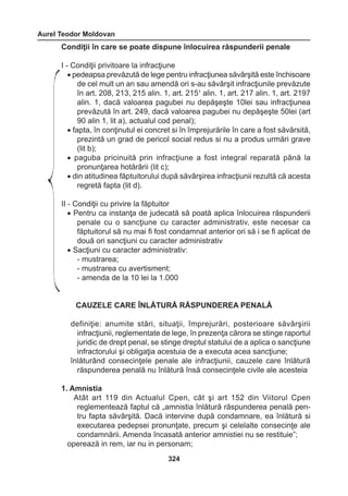 Aurel Teodor Moldovan 
324 
Condiţii în care se poate dispune înlocuirea răspunderii penale 
I - Condiţii privitoare la infracţiune 
• pedeapsa prevăzută de lege pentru infracţiunea săvârşită este închisoare 
de cel mult un an sau amendă ori s-au săvârşit infracţiunile prevăzute 
în art. 208, 213, 215 alin. 1, art. 2151 alin. 1, art. 217 alin. 1, art. 2197 
alin. 1, dacă valoarea pagubei nu depăşeşte 10lei sau infracţiunea 
prevăzută în art. 249, dacă valoarea pagubei nu depăşeşte 50lei (art 
90 alin 1, lit a), actualul cod penal); 
• fapta, în conţinutul ei concret si în împrejurările în care a fost săvârsită, 
prezintă un grad de pericol social redus si nu a produs urmări grave 
(lit b); 
• paguba pricinuită prin infracţiune a fost integral reparată până la 
pronunţarea hotărârii (lit c); 
• din atitudinea făptuitorului după săvârşirea infracţiunii rezultă că acesta 
regretă fapta (lit d). 
II - Condiţii cu privire la făptuitor 
• Pentru ca instanţa de judecată să poată aplica înlocuirea răspunderii 
penale cu o sancţiune cu caracter administrativ, este necesar ca 
făptuitorul să nu mai fi fost condamnat anterior ori să i se fi aplicat de 
două ori sancţiuni cu caracter administrativ 
• Sacţiuni cu caracter administrativ: 
- mustrarea; 
- mustrarea cu avertisment; 
- amenda de la 10 lei la 1.000 
CAUZELE CARE ÎNLĂTURĂ RĂSPUNDEREA PENALĂ 
definiţie: anumite stări, situaţii, împrejurări, posterioare săvârşirii 
infracţiunii, reglementate de lege, în prezenţa cărora se stinge raportul 
juridic de drept penal, se stinge dreptul statului de a aplica o sancţiune 
infractorului şi obligaţia acestuia de a executa acea sancţiune; 
înlăturând consecinţele penale ale infracţiunii, cauzele care înlătură 
răspunderea penală nu înlătură însă consecinţele civile ale acesteia 
1. Amnistia 
Atât art 119 din Actualul Cpen, cât şi art 152 din Viitorul Cpen 
reglementează faptul că „amnistia înlătură răspunderea penală pen-tru 
fapta săvârşită. Dacă intervine după condamnare, ea înlătură si 
executarea pedepsei pronunţate, precum şi celelalte consecinţe ale 
condamnării. Amenda încasată anterior amnistiei nu se restituie”; 
operează in rem, iar nu in personam; 
 