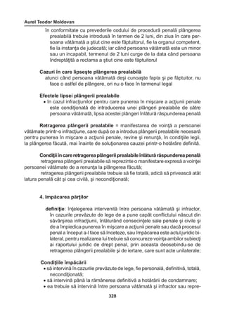 Aurel Teodor Moldovan 
328 
în conformitate cu prevederile codului de procedură penală plângerea 
prealabilă trebuie introdusă în termen de 2 luni, din ziua în care per-soana 
vătămată a ştiut cine este făptuitorul, fie la organul competent, 
fie la instanţa de judecată; iar când persoana vătămată este un minor 
sau un incapabil, termenul de 2 luni curge de la data când persoana 
îndreptăţită a reclama a ştiut cine este făptuitorul 
Cazuri în care lipseşte plângerea prealabilă 
atunci când persoana vătămată deşi cunoaşte fapta şi pe făptuitor, nu 
face o astfel de plângere, ori nu o face în termenul legal 
Efectele lipsei plângerii prealabile 
• în cazul infracţiunilor pentru care punerea în mişcare a acţiunii penale 
este condiţionată de introducerea unei plângeri prealabile de către 
persoana vătămată, lipsa acestei plângeri înlătură răspunderea penală 
Retragerea plângerii prealabile = manifestarea de voinţă a persoanei 
vătămate printr-o infracţiune, care după ce a introdus plângerii prealabile necesară 
pentru punerea în mişcare a acţiunii penale, revine şi renunţă, în condiţiile legii, 
la plângerea făcută, mai înainte de soluţionarea cauzei printr-o hotărâre definită. 
Condiţii în care retragerea plângerii prealabile înlătură răspunderea penală 
retragerea plângerii prealabile să reprezinte o manifestare expresă a voinţei 
persoanei vătămate de a renunţa la plângerea făcută; 
retragerea plângerii prealabile trebuie să fie totală, adică să privească atât 
latura penală cât şi cea civilă, şi necondiţionată; 
4. Impăcarea părţilor 
definiţie: înţelegerea intervenită între persoana vătămată şi infractor, 
în cazurile prevăzute de lege de a pune capăt conflictului născut din 
săvârşirea infracţiunii, înlăturând consecinţele sale penale şi civile şi 
de a împiedica punerea în mişcare a acţiunii penale sau dacă procesul 
penal a început a-l face să înceteze, sau împăcarea este actul juridic bi-lateral, 
pentru realizarea lui trebuie să concureze voinţa ambilor subiecţi 
ai raportului juridic de drept penal, prin aceasta deosebindu-se de 
retragerea plângerii prealabile şi de iertare, care sunt acte unilaterale; 
Condiţiile împăcării 
• să intervină în cazurile prevăzute de lege, fie personală, definitivă, totală, 
necondiţionată; 
• să intervină până la rămânerea definitivă a hotărârii de condamnare; 
• ea trebuie să intervină între persoana vătămată şi infractor sau repre 
 