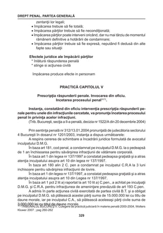 DREPT PENAL. PARTEA GENERALĂ 
329 
zentanţii lor legali; 
• împăcarea trebuie să fie totală; 
• împăcarea părţilor trebuie să fie necondiţionată; 
• împăcarea părţilor poate interveni oricând, dar nu mai târziu de momentul 
rămânerii definitive a hotărârii de condamnare; 
• împăcarea părţilor trebuie să fie expresă, neputând fi dedusă din alte 
fapte sau situaţii 
Efectele juridice ale împăcării părţilor 
* înlătură răspunderea penală 
* stinge si acţiunea civilă 
împăcarea produce efecte in personam 
PRACTICĂ CAPITOLUL V 
Prescripţia răspunderii penale. Invocarea din oficiu. 
Incetarea procesului penal1573. 
Instanţa, constatând din oficiu intervenţia prescripţia răspunderii pe-nale 
pentru unele din infracţiunile cercetate, va pronunţa încetarea procesului 
penal în privinţa acelor infracţiuni. 
(Trib. Bucureşti, secţia a II-a penală, decizia nr 1522/A din 20 decembrie 2004) 
Prin sentinţa penală nr 312/13.01.2004 pronunţată de judecătoria sectorului 
4 Bucureşti în dosarul nr 1201/2003, instanţa a dispus următoarele: 
A respins cererea de schimbare a încadrării juridice formulată de avocatul 
inculpatului D.M.G. 
În baza art 181, cod penal, a condamnat pe inculpatul D.M.G. la o pedeapsă 
de 1 an închisoarea pentru săvârşirea infracţiunii de vătămare corporală. 
În baza art 1 din legea nr 137/1997 a constatat pedeapsa graţiată şi a atras 
atenţia inculpatului asupra art 10 din legea nr 137/1997. 
În baza art 180 alin 2 C. pen a condamnat pe inculpatul C.R.A la 3 luni 
inchisoare pentru săvărşirea infracţiunii de lovire. 
În baza art 1 din legea nr 137/1997, a constatat pedeapsa graţiată şi a atras 
atenţia inculpatului asupra art 10 din Legea nr 137/1997. 
În baza art 1 pct 2 lit a) raportat la art 10 lit a) C.pen., a achitat pe inculpaţii 
D.M.G. şi C.R.A. pentru infracţiunea de ameninţare prevăzută de art 193 C.pen. 
A admis în parte acţiunea civilă exercitată de partea civilă B.T. şi a obligat 
pe inculpatul D.M.G. să plătească acestei părţi suma de 15.000.000 lei cu titlu de 
daune morale, iar pe inculpatul C.A., să plătească aceleeaşi părţi civile suma de 
3.000.000 lei cu titlul de daune morale. 573 TRIBUNALUL BUCUREŞTI. Culegere de practică judiciară în materie penală 2000-2004, Wolters 
Kluwer 2007 ; pag 260-262 
 