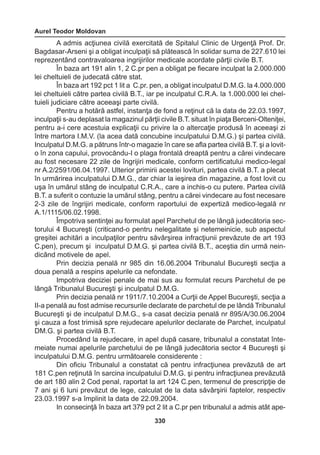 Aurel Teodor Moldovan 
330 
A admis acţiunea civilă exercitată de Spitalul Clinic de Urgenţă Prof. Dr. 
Bagdasar-Arseni şi a obligat inculpaţii să plătească în solidar suma de 227.610 lei 
reprezentând contravaloarea ingrijirilor medicale acordate părţii civile B.T. 
În baza art 191 alin 1, 2 C.pr pen a obligat pe fiecare inculpat la 2.000.000 
lei cheltuieli de judecată către stat. 
În baza art 192 pct 1 lit a C.pr. pen, a obligat inculpatul D.M.G. la 4.000.000 
lei cheltuieli către partea civilă B.T., iar pe inculpatul C.R.A. la 1.000.000 lei chel-tuieli 
judiciare către aceeaşi parte civilă. 
Pentru a hotărâ astfel, instanţa de fond a reţinut că la data de 22.03.1997, 
inculpaţii s-au deplasat la magazinul părţii civile B.T. situat în piaţa Berceni-Olteniţei, 
pentru a-i cere acestuia explicaţii cu privire la o altercaţie produsă în aceeaşi zi 
între martora I.M.V. (la acea dată concubine inculpatului D.M.G.) şi partea civilă. 
Inculpatul D.M.G. a pătruns într-o magazie în care se afla partea civilă B.T. şi a lovit-o 
în zona capului, provocăndu- 
I o plaga frontală dreaptă pentru a cărei vindecare 
au fost necesare 22 zile de îngrijiri medicale, conform certificatului medico-legal 
nr A.2/2591/06.04.1997. Ulterior primirii acestei lovituri, partea civilă B.T. a plecat 
în urmărirea inculpatului D.M.G., dar chiar la ieşirea din magazine, a fost lovit cu 
uşa în umărul stâng de inculpatul C.R.A., care a inchis-o cu putere. Partea civilă 
B.T. a suferit o contuzie la umărul stâng, pentru a cărei vindecare au fost necesare 
2-3 zile de îngrijiri medicale, conform raportului de expertiză medico-legală nr 
A.1/1115/06.02.1998. 
Împotriva sentinţei au formulat apel Parchetul de pe lângă judecătoria sec-torului 
4 Bucureşti (criticand-o pentru nelegalitate şi netemeinicie, sub aspectul 
greşitei achitări a inculpaţilor pentru săvârşirea infracţiunii prevăzute de art 193 
C.pen), precum şi inculpatul D.M.G. şi partea civilă B.T., aceştia din urmă nein-dicând 
motivele de apel. 
Prin decizia penală nr 985 din 16.06.2004 Tribunalul Bucureşti secţia a 
doua penală a respins apelurile ca nefondate. 
Impotriva deciziei penale de mai sus au formulat recurs Parchetul de pe 
lângă Tribunalul Bucureşti şi inculpatul D.M.G. 
Prin decizia penală nr 1911/7.10.2004 a Curţii de Appel Bucureşti, secţia a 
II-a penală au fost admise recursurile declarate de parchetul de pe lândă Tribunalul 
Bucureşti şi de inculpatul D.M.G., s-a casat decizia penală nr 895/A/30.06.2004 
şi cauza a fost trimisă spre rejudecare apelurilor declarate de Parchet, inculpatul 
DM.G. şi partea civilă B.T. 
Procedând la rejudecare, in apel după casare, tribunalul a constatat înte-meiate 
numai apelurile parchetului de pe lângă judecătoria sector 4 Bucureşti şi 
inculpatului D.M.G. pentru următoarele considerente : 
Din oficiu Tribunalul a constatat că pentru infracţiunea prevăzută de art 
181 C.pen reţinută în sarcina inculpatului D.M.G. şi pentru infracţiunea prevăzută 
de art 180 alin 2 Cod penal, raportat la art 124 C.pen, termenul de prescripţie de 
7 ani şi 6 luni prevăzut de lege, calculat de la data săvârşirii faptelor, respectiv 
23.03.1997 s-a împlinit la data de 22.09.2004. 
In consecinţă în baza art 379 pct 2 lit a C.pr pen tribunalul a admis atât ape- 
 