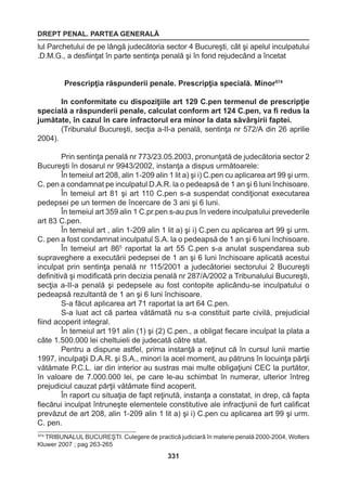 DREPT PENAL. PARTEA GENERALĂ 
331 
lul Parchetului de pe lângă judecătoria sector 4 Bucureşti, cât şi apelul inculpatului 
.D.M.G., a desfiinţat în parte sentinţa penală şi în fond rejudecând a încetat 
Prescripţia răspunderii penale. Prescripţia specială. Minor574 
In conformitate cu dispoziţiile art 129 C.pen termenul de prescripţie 
specială a răspunderii penale, calculat conform art 124 C.pen, va fi redus la 
jumătate, în cazul în care infractorul era minor la data săvârşirii faptei. 
(Tribunalul Bucureşti, secţia a-II-a penală, sentinţa nr 572/A din 26 aprilie 
2004). 
Prin sentinţa penală nr 773/23.05.2003, pronunţată de judecătoria sector 2 
Bucureşti în dosarul nr 9943/2002, instanţa a dispus următoarele: 
În temeiul art 208, alin 1-209 alin 1 lit a) şi i) C.pen cu aplicarea art 99 şi urm. 
C. pen a condamnat pe inculpatul D.A.R. la o pedeapsă de 1 an şi 6 luni închisoare. 
În temeiul art 81 şi art 110 C.pen s-a suspendat condiţionat executarea 
pedepsei pe un termen de încercare de 3 ani şi 6 luni. 
În temeiul art 359 alin 1 C.pr.pen s-au pus în vedere inculpatului prevederile 
art 83 C.pen. 
În temeiul art , alin 1-209 alin 1 lit a) şi i) C.pen cu aplicarea art 99 şi urm. 
C. pen a fost condamnat inculpatul S.A. la o pedeapsă de 1 an şi 6 luni închisoare. 
În temeiul art 865 raportat la art 55 C.pen s-a anulat suspendarea sub 
supraveghere a executării pedepsei de 1 an şi 6 luni închisoare aplicată acestui 
inculpat prin sentinţa penală nr 115/2001 a judecătoriei sectorului 2 Bucureşti 
definitivă şi modificată prin decizia penală nr 287/A/2002 a Tribunalului Bucureşti, 
secţia a-II-a penală şi pedepsele au fost contopite aplicându-se inculpatului o 
pedeapsă rezultantă de 1 an şi 6 luni închisoare. 
S-a făcut aplicarea art 71 raportat la art 64 C.pen. 
S-a luat act că partea vătămată nu s-a constituit parte civilă, prejudicial 
fiind acoperit integral. 
În temeiul art 191 alin (1) şi (2) C.pen., a obligat fiecare inculpat la plata a 
câte 1.500.000 lei cheltuieli de judecată către stat. 
Pentru a dispune astfel, prima instanţă a reţinut că în cursul lunii martie 
1997, inculpaţii D.A.R. şi S.A., minori la acel moment, au pătruns în locuinţa părţii 
vătămate P.C.L. iar din interior au sustras mai multe obligaţiuni CEC la purtător, 
în valoare de 7.000.000 lei, pe care le-au schimbat în numerar, ulterior întreg 
prejudiciul cauzat părţii vătămate fiind acoperit. 
În raport cu situaţia de fapt reţinută, instanţa a constatat, in drep, că fapta 
fiecărui inculpat întruneşte elementele constitutive ale infracţiunii de furt calificat 
prevăzut de art 208, alin 1-209 alin 1 lit a) şi i) C.pen cu aplicarea art 99 şi urm. 
C. pen. 
574 TRIBUNALUL BUCUREŞTI. Culegere de practică judiciară în materie penală 2000-2004, Wolters 
Kluwer 2007 ; pag 263-265 
 