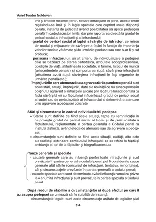 Aurel Teodor Moldovan 
334 
ime şi limitele maxime pentru fiecare infracţiune în parte, aceste limite 
regăsindu-se însă şi în legile speciale care cuprind unele dispoziţii 
penale, instanţa de judecată având posibilitatea să aplice pedeapsa 
penală în cadrul acestor limite, dar prin raportarea directă la gradul de 
pericol social al infracţiunii şi al infractorului; 
gradul de pericol social al faptei săvârşite de infractor, ce reiese 
din modul şi mijloacele de săvârşire a faptei în funcţie de importanţa 
valorilor sociale vătămate şi de urmările produse sau care s-ar fi putut 
produce; 
persoana infractorului, un alt criteriu de individualizare a pedepsei 
care se bazează pe starea psihofizică, atributele socioprofesionale, 
condiţiile de viaţă, atitudinea în societate, în familie, la locul de muncă 
(antecedentele penale) şi comportarea după săvârşirea infracţiunii 
(atitudinea avută după săvârşirea infracţiunii în faţa organelor de 
urmărire penală etc.); 
împrejurările care atenuează sau agravează răspunderea penală sunt 
acele stări, situaţii, împrejurări, date ale realităţii ce nu sunt cuprinse în 
conţinutul agravant al infracţiunii şi care prin legătura lor accidentală cu 
fapta săvârşită ori cu făptuitorul influenţează gradul de pericol social 
al faptei sau de periculozitate al infractorului şi determină o atenuare 
ori o agravare a pedepsei concrete 
Stări şi circumstanţe în cadrul individualizării pedepsei 
• Stările sunt definite ca fiind acele situaţii, fapte cu semnificaţie în 
ce priveşte gradul de pericol social al faptei şi de periculozitate a 
făptuitorului, reglementate în partea generală a Codului penal ca 
instituţii distincte, având efecte de atenuare sau de agravare a pedep-sei; 
• circumstanţele sunt definite ca fiind acele situaţii, calităţi, alte date 
ale realităţii exterioare conţinutului infracţiunii ce se referă la faptă şi 
ambianţa ei, ori de la făptuitor şi biografia acestuia 
Cauze generale şi speciale 
- cauzele generale care au influenţă pentru toate infracţiunile şi sunt 
prevăzute în partea generală a codului penal; pot fi considerate cauze 
generale atât stările (concursul de infracţiuni, tentativa, minoritatea), 
cât şi circumstanţele prevăzute în partea generală a codului penal; 
- cauzele speciale care sunt determinate având influenţă numai cu privire 
la o anumită infracţiune şi sunt prevăzute în partea specială a Codului 
penal 
După modul de stabilire a circumstanţelor şi după efectul pe care îl 
au asupra pedepsei ce urmează să fie stabilită de instanţă: 
circumstanţele legale, sunt acele circumstanţe arătate de legiuitor şi al 
 