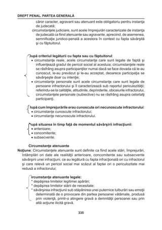 DREPT PENAL. PARTEA GENERALĂ 
335 
căror caracter, agravant sau atenuant este obligatoriu pentru instanţa 
de judecată; 
circumstanţele judiciare, sunt acele împrejurări caracterizate de instanţa 
de judecată ca fiind atenuante sau agravante, apreciind, de asemenea, 
semnificaţie juridico-penală a acestora în context cu fapta săvârşită 
şi cu făptuitorul. 
După criteriul legăturii cu fapta sau cu făptuitorul: 
• circumstanţe reale, acele circumstanţe care sunt legate de faptă şi 
influenţează gradul de pericol social al acestuia; circumstanţele reale 
se răsfrâng asupra participanţilor numai dacă se face dovada că le-au 
cunoscut, le-au prevăzut şi le-au acceptat, deoarece participaţia se 
săvârşeşte doar cu intenţie; 
• circumstanţe personale sunt acele circumstanţe care sunt legale de 
persoane infractorului şi îl caracterizează sub raportul periculozităţii; 
referindu-se la calităţile, atitudinile, deprinderile, obiceiurile infractorului, 
circumstanţele personale (subiective) nu se răsfrâng asupra celorlalţi 
participanţi. 
După cum împrejurările erau cunoscute ori necunoscute infractorului: 
• circumstanţe cunoscute infractorului; 
• circumstanţe necunoscute infractorului. 
După situarea în timp faţă de momentul săvârşirii infracţiunii: 
• anterioare; 
• concomitente; 
• subsecvente. 
Circumstanţe atenuante 
Noţiune: Circumstanţele atenuante sunt definite ca fiind acele stări, împrejurări, 
întâmplări ori date ale realităţii anterioare, concomitente sau subsecvente 
săvârşirii unei infracţiuni, ce au legătură cu fapta infracţională ori cu infractorul 
şi care relevă un pericol social mai scăzut al faptei ori o periculozitate mai 
redusă a infractorului; 
Circumstanţe atenuante legale: 
* depăşirea limitelor legitimei apărări; 
* depăşirea limitelor stării de necesitate; 
* săvârşirea infracţiunii sub stăpânirea unei puternice tulburări sau emoţii 
determinată de o provocare din partea persoanei vătămate, produsă 
prin violenţă, printr-o atingere gravă a demnităţii persoanei sau prin 
altă acţiune ilicită gravă. 
 