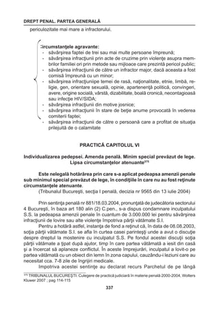 DREPT PENAL. PARTEA GENERALĂ 
337 
periculozitate mai mare a infractorului. 
Circumstanţele agravante: 
- săvârşirea faptei de trei sau mai multe persoane împreună; 
- săvârşirea infracţiunii prin acte de cruzime prin violenţe asupra mem-brilor 
familiei ori prin metode sau mijloace care prezintă pericol public; 
- săvârşirea infracţiunii de către un infractor major, dacă aceasta a fost 
comisă împreună cu un minor; 
- săvârşirea infracţiuniipe temei de rasă, naţionalitate, etnie, limbă, re-ligie, 
gen, orientare sexuală, opinie, apartenenţă politică, convingeri, 
avere, origine socială, vârstă, dizabilitate, boală cronică, necontagioasă 
sau infecţie HIV/SIDA; 
- săvârşirea infracţiunii din motive josnice; 
- săvârşirea infracţiunii în stare de beţie anume provocată în vederea 
comiterii faptei; 
- săvârşirea infracţiunii de către o persoană care a profitat de situaţia 
prilejuită de o calamitate 
PRACTICĂ CAPITOLUL VI 
Individualizarea pedepsei. Amenda penală. Minim special prevăzut de lege. 
Lipsa circumstanţelor atenuante575 
Este nelegală hotărârea prin care s-a aplicat pedeapsa amenzii penale 
sub minimul special prevăzut de lege, în condiţiile în care nu au fost reţinute 
circumstanţele atenuante. 
(Tribunalul Bucureşti, secţia I penală, decizia nr 9565 din 13 iulie 2004) 
Prin sentinţa penală nr 881/18.03.2004, pronunţată de judecătoria sectorului 
4 Bucureşti, în baza art 180 alin (2) C.pen., s-a dispus condamnare inculpatului 
S.S. la pedeapsa amenzii penale în cuantum de 3.000.000 lei pentru săvârşirea 
infracţiunii de lovire sau alte violenţe împotriva părţii vătămate S.I. 
Pentru a hotărâ astfel, instanţa de fond a reţinut că, în data de 08.08.2003, 
soţia părţii vătămate S.I. se afla în curtea casei parinteşţi unde a avut o discuţie 
despre dreptul la mostenire cu inculpatul S.S. Pe fondul acestei discuţii soţia 
părţii vătămate a ţipat după ajutor, timp în care partea vătămată a iesit din casă 
şi a încercat să aplaneze conflictul. În aceste împrejurări, inculpatul a lovit-o pe 
partea vătămată cu un obiect din lemn în zona capului, cauzându-i leziuni care au 
necesitat cca. 7-8 zile de îngrijiri medicale. 
Impotriva acestei sentinţe au declarat recurs Parchetul de pe lângă 
575 TRIBUNALUL BUCUREŞTI. Culegere de practică judiciară în materie penală 2000-2004, Wolters 
Kluwer 2007 ; pag 114-115 
 