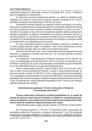 Aurel Teodor Moldovan 
338 
judecătoria sectorului 4 Bucureşti, precum şi inculpaţii S.S. şi S.E., criticând-o 
pentru nelegalitate şi netemeinicie. 
În motivarea recursului declarat de parchet, s-a arătat că hotărârea este 
nelegală sub aspectul cuantumului amenzii aplicate inculpatului S.S. pentru 
săvârşirea infracţiunii prevăzute de art 180 alin (2) C.pen. 
Examinând sentinţa atacată sub aspectul criticilor formulate şi din oficiu, 
tribunalul a constatat recursul declarat de parchet ca nefondat, reţinând că instanţa 
de fond a apreciat correct materialul probator administrat în cauză, din care a 
rezultat că inculpatul se face vinovat de săvârşirea faptelor deduse judecăţii prin 
plângere prealabilă, iar faţă de modalitatea concretă de săvârşire, precum şi 
urmarea produsă, în mod corect a apreciat că fapta de lovire săvârşită de către 
inculpatul S.S. prezintă gradul de pericol social al unei infracţiuni, procedând astfel 
la condamnarea sa la pedeapsa amenzii penale. 
În ceea ce priveşte cuantumul amenzii stabilite, tribunalul a constatat că 
s-a făcut greşită aplicare a legii, în condiţiile în care a fost coborâtă sub minimul 
special prevăzut de lege, fără a se reţine circumstanţe atenuante. 
Potrivit art 63 alin (3) C.pen., atunci când legea prevede pedeapsa amenzii 
alternativ cu pedeapsa închisorii mai mare de 1 an, minimul special al amenzii 
este de 5.000.000 lei. 
În contextual în care săvârşirea infracţiunii prevăzută de art 180 alin (2) 
C.pen. se pedepseşte cu inchisoarea de la 3 luni la 2 ani sau cu amendă, în con-formitate 
cu art 63 alin (3) C.pen, se putea aplica o amendă de cel puţin 5.000.000, 
iar nu de 3.000.000 lei aşa cum a apreciat instanţa de fond. 
Pentru cosiderentele expuse, in baza art 38515 pct 2 lit d) C.pr pen, tribu-nalul 
a admis recursul declarat de Parchet, a casat în parte sentinţa atacată, iar 
pe fondul cauzei, in baza art 180 alin 2 C.pen a dispus condamnarea inculpatului 
S.S. la pedeapsa amenzii penale în cuantum de 5.000.000 lei, apreciind că această 
pedeapsă este de natură a asigura atingerea scopului preventiv prevăzut de art 52 
C.pen. De asemenea, s-a făcut aplicarea dispoziţiilor art 631 C.pen şi s-au menţinut 
celelalte dispoziţii ale sentinţei. 
Individualizarea pedepsei. Formă continuată a infracţiunii. 
Circumstanţe atenuante576 
Forma continuată a infracţiunii exclude posibilitatea ca, în raport de 
gradul de pericol social concret al faptelor şi datele ce caracterizează per-soana 
inculpatului, să se reţină în favoarea acestuia circumstanţe atenuante, 
atunci când ele rezultă din datele particulare ale cauzei. 
(Tribunalul Bucureşti, secţia I penală, decizia nr 272/A din 5 martie 2004) 
Prin sentinţa penală nr 1770 din 17 decembrie 2003, pronunţată de 
judecătoria sectorului 2 Bucureşti, s-a dispus în temeiul art 11, pct 2 lit a) raportat 
la art 10 lit c) C.pr.pen, achitarea inculpatului C.M. pentru săvârşirea infracţiunii 576 TRIBUNALUL BUCURESTI. Culegere de practică judiciară în materie penală 2000-2004, Wolters 
Kluwer 2007 ; pag 118-120 
 
