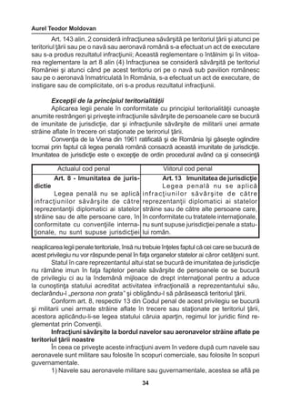 Aurel Teodor Moldovan 
34 
Actualul cod penal Viitorul cod penal 
Art. 8 - Imunitatea de juris-dictie 
Legea penală nu se aplică 
infracţiunilor săvârşite de către 
reprezentanţii diplomatici ai statelor 
străine sau de alte persoane care, în 
conformitate cu convenţiile internaţionale, 
nu sunt supuse jurisdicţiei 
Art. 13 Imunitatea de jurisdicţie 
Legea penală nu se aplică 
i n f r a c ţ i u n i l o r s ă v â r ş i t e d e c ă t r e 
reprezentanţii diplomatici ai statelor 
străine sau de către alte persoane care, 
în conformitate cu tratatele internaţionale, 
nu sunt supuse jurisdicţiei penale a statu-lui 
român. 
Art. 143 alin. 2 consideră infracţiunea săvârşită pe teritoriul ţării şi atunci pe 
teritoriul ţării sau pe o navă sau aeronavă română s-a efectuat un act de executare 
sau s-a produs rezultatul infracţiunii; Această reglementare o întâlnim şi în viitoa-rea 
reglementare la art 8 alin (4) Infracţiunea se consideră săvârşită pe teritoriul 
României şi atunci când pe acest teritoriu ori pe o navă sub pavilion românesc 
sau pe o aeronavă înmatriculată în România, s-a efectuat un act de executare, de 
instigare sau de complicitate, ori s-a produs rezultatul infracţiunii. 
Excepţii de la principiul teritorialităţii 
Aplicarea legii penale în conformitate cu principiul teritorialităţii cunoaşte 
anumite restrângeri şi priveşte infracţiunile săvârşite de persoanele care se bucură 
de imunitate de jurisdicţie, dar şi infracţiunile săvârşite de militarii unei armate 
străine aflate în trecere ori staţionate pe teriroriul ţării. 
Convenţia de la Viena din 1961 ratificată şi de România îşi găseşte oglindire 
tocmai prin faptul că legea penală română consacră această imunitate de jurisdicţie. 
Imunitatea de jurisdicţie este o excepţie de ordin procedural având ca şi consecinţă 
neaplicarea legii penale teritoriale, însă nu trebuie înţeles faptul că cei care se bucură de 
acest privilegiu nu vor răspunde penal în faţa organelor statelor ai căror cetăţeni sunt. 
Statul în care reprezentantul altui stat se bucură de imunitatea de jurisdicţie 
nu rămâne imun în faţa faptelor penale săvârşite de persoanele ce se bucură 
de privilegiu ci au la îndemână mijloace de drept internaţional pentru a aduce 
la cunoştinţa statului acreditat activitatea infracţională a reprezentantului său, 
declarându-l „persona non grata” şi obligându-l să părăsească teritoriul ţării. 
Conform art. 8, respectiv 13 din Codul penal de acest privilegiu se bucură 
şi militarii unei armate străine aflate în trecere sau staţionate pe teritoriul ţării, 
acestora aplicându-li-se legea statului căruia aparţin, regimul lor juridic fiind re-glementat 
prin Convenţii. 
Infracţiuni săvârşite la bordul navelor sau aeronavelor străine aflate pe 
teritoriul ţării noastre 
În ceea ce priveşte aceste infracţiuni avem în vedere după cum navele sau 
aeronavele sunt militare sau folosite în scopuri comerciale, sau folosite în scopuri 
guvernamentale. 
1) Navele sau aeronavele militare sau guvernamentale, acestea se află pe 
 