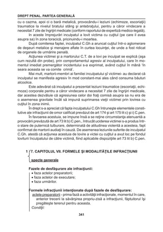 DREPT PENAL. PARTEA GENERALĂ 
341 
cu o cazma, apoi ci o bară metalică, provocându-i leziuni (echimoze, escoriaţii) 
traumatice la nivelul bratului stâng şi antebraţului, pentru a căror vindecare a 
necesitat 7 zile de îngrijiri medicale (conform raportului de expertiză medico-legală). 
In aceste împrejurări inculpatul a lovit victima cu cuţitul (pe care il avea 
asupra sa) în zona toracică, pricinuindu-i moartea. 
După comiterea faptei, inculpatul C.Gh a aruncat cuţitul într-o aglomerare 
de deşeuri metalice şi menajere aflate în curtea locuinţei, de unde a fost ridicat 
de organele de urmărire penală. 
Acţiunea victimei şi a martorului C.T. de a lovi pe inculpat se explică (aşa 
cum rezultă din probe), prin comportamentul agresiv al inculpatului, care în mo-mentul 
imediat premergător incidentului s-a exprimat, având cuţitul în mână ‘în 
seara aceasta se va comite crimă’. 
Mai mult, martorii-membri ai familiei inculpatului şî victimei- au declarat că 
inculpatul se manifesta agresiv în mod constant-mai ales când consuma băuturi 
alcoolice. 
Este adevărat că inculpatul a prezentat leziuni traumatice (escoriaţii, echi-moze) 
corporale pentru a căror vindecare a necesitat 7 zile de îngrijiri medicale, 
dar acestea dezvăluie că agresiunea celor doi fraţi comisă asupra sa nu era de 
o asemenea gravitate încât să impună suprimarea vieţii victimei prin lovirea cu 
cuţitul în zona inimii. 
În drept s-a apreciat că fapta inculpatului C.Gh întruneşte elementele consti-tutive 
ale infracţiunii de omor calificat prevăzut de art 174 şi art 175 lit c) şi i) C.pen. 
În favoarea acestuia, se impune însă a se reţine circumstanţa atenuantă a 
provocării prevăzută de art 73 lit b) C.pen., întrucât uciderea victimei s-a produs într-o 
stare de puternică tulburare, determinată de atitudinea violentă a acesteia, fapt 
confirmat de martorii audiaţi în cauză. De asemenea leziunile suferite de inculpatul 
C.Gh. atestă că acţiunea acestuia de lovire a victei cu cuţitul a avut loc pe fondul 
loviturii înculpatului de către victimă, fiind aplicabile dispoziţiile art 73 lit b) C.pen. 
18.7. CAPITOLUL VII. FORMELE ŞI MODALITĂŢILE INFRACŢIUNII 
Aspecte generale 
Fazele de desfăşurare ale infracţiunii: 
• faza actelor preparatorii; 
• faza actelor de executare; 
• faza urmărilor. 
Formele infracţiunii intenţionate după fazele de desfăşurare: 
actele preparatorii - prima fază a activităţii infracţionale, momentul în care, 
anterior trecerii la săvârşirea propriu-zisă a infracţiunii, făptuitorul îşi 
pregăteşte terenul pentru aceasta. 
Condiţii: 
 