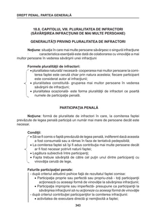 DREPT PENAL. PARTEA GENERALĂ 
343 
18.8. CAPITOLUL VIII. PLURALITATEA DE INFRACTORI 
(SĂVÂRŞIREA INFRACŢIUNII DE MAI MULTE PERSOANE) 
GENERALITĂŢI PRIVIND PLURALITATEA DE INFRACTORI 
Noţiune: situaţia în care mai multe persoane săvârşesc o singură infracţiune 
· caracteristica esenţială este dată de colaborarea cu vinovăţie a mai 
multor persoane în vederea săvârşirii unei infracţiuni 
Formele pluralităţii de infractori: 
• pluralitatea naturală/ necesară- cooperarea mai multor persoane la comi-terea 
faptei este cerută chiar prin natura acesteia; fiecare participant 
este considerat autor al infracţiunii; 
• pluralitatea constituită- gruparea mai multor persoane în vederea 
săvârşirii de infracţiuni; 
• pluralitatea ocazională- este forma pluralităţii de infractori ce poartă 
numele de participaţie penală. 
PARTICIPAŢIA PENALĂ 
Noţiune: formă de pluralitate de infractori în care, la comiterea faptei 
prevăzute de legea penală participă un număr mai mare de persoane decât este 
necesar. 
Condiţii: 
• Să se fi comis o faptă prevăzută de legea penală, indiferent dacă aceasta 
a fost consumată sau a rămas în faza de tentativă pedepsibilă; 
• La comiterea faptei să îşi fi adus contribuţia mai multe persoane decât 
ar fi fost necesar potrivit naturii faptei; 
• Legătura subiectivă între participanţi; 
• Fapta trebuie săvârşită de către cel puţin unul dintre participanţi cu 
vinovăţia cerută de lege. 
Felurile participaţiei penale: 
- după criteriul atitudinii psihice faţă de rezultatul faptei comise: 
• Participaţia proprie sau perfectă sau propriu-zisă - toţi participanţii 
acţionează cu aceeaşi formă de vinovăţie la săvârşirea infracţiunii; 
• Participaţia improprie sau imperfectă- presupune ca participanţii la 
săvârşirea infracţiunii să nu acţioneze cu aceeaşi formă de vinovăţie 
- după criteriul contribuţiei participanţilor la comiterea infracţiunii: 
• activitatea de executare directă şi nemijlocită a faptei; 
 