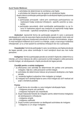 Aurel Teodor Moldovan 
344 
• activitatea de determinare la comiterea unei fapte; 
• activitatea de înlesnire sau de ajutare la săvârşirea faptei. 
- după criteriul contribuţiei participanţilor la săvârşirea faptei şi producerea 
rezultatului: 
• participaţia principală –când prin contribuţia participantului se 
realizează însăşi conţinutul infracţiunii.- specific autorilor şi coau-torilor; 
• participaţia secundară- când contribuţiile participanţilor nu se în-scriu 
în realizarea acţiunii sau inacţiunii ce reprezintă însăşi fapta 
incriminată – specifică complicilor şi instigatorilor 
Autoratul- reprezintă forma de participaţie penală în care o persoană 
săvârşeşte prin acte de executare fapta prevăzută de legea penală. Autor este cel 
care săvârşeşte acţiunea (inacţiunea) prevăzută în norma incriminatoare, singur, 
în mod nemijlocit indiferent că a comis-o cu intenţie, culpă, a luat singur hotărârea 
infracţională şi nu a fost sprijinit la comiterea infracţiunii de nici o persoană. 
Coautoratul- formă de participaţie în care, la comiterea unei fapte prevăzute 
de legea penală, şi-au adus contribuţia în mod nemijlocit două sau mai multe 
persoane. 
Instigarea- formă a participaţiei penale ce constă în fapta de a determina cu 
intenţie, prin orice mijloace de către o persoană numită instigator a altei persoane 
numită instigat, să săvârşească o faptă prevăzută de legea penală. 
Condiţii pentru a exista instigarea: 
a) efectuarea unei activităţi de determinare din partea unei persoane, 
instigator, faţă de o altă persoană numită instigat; 
b) activitatea de determinare trebuie să privească săvârşirea unei fapte 
penale; 
c) existenţa legăturii subiective între instigator şi instigat; 
d) instigatul să fi săvârşit fapta la care a fost instigat sau să fi realizat cel 
puţin o tentativă posibilă. 
Forme: 
1. după forma de vinovăţie cu care instigatul săvârşeşte fapta: 
- instigarea proprie sau perfectă; 
- instigarea improprie sau imperfectă; 
2. După mijloacele folosite de instigator pentru determinarea instigatului 
să săvârşească o infracţiune: 
- instigarea simplă; 
- instigarea calificată; 
3. După numărul persoanelor ce desfăşoară activitatea de instigare: 
- instigarea cu un singur instigator; 
 