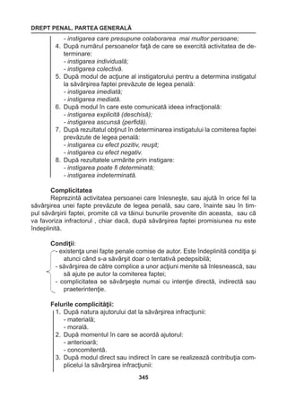 DREPT PENAL. PARTEA GENERALĂ 
345 
- instigarea care presupune colaborarea mai multor persoane; 
4. După numărul persoanelor faţă de care se exercită activitatea de de-terminare: 
- instigarea individuală; 
- instigarea colectivă. 
5. După modul de acţiune al instigatorului pentru a determina instigatul 
la săvârşirea faptei prevăzute de legea penală: 
- instigarea imediată; 
- instigarea mediată. 
6. După modul în care este comunicată ideea infracţională: 
- instigarea explicită (deschisă); 
- instigarea ascunsă (perfidă). 
7. După rezultatul obţinut în determinarea instigatului la comiterea faptei 
prevăzute de legea penală: 
- instigarea cu efect pozitiv, reuşit; 
- instigarea cu efect negativ. 
8. După rezultatele urmărite prin instigare: 
- instigarea poate fi determinată; 
- instigarea indeterminată. 
Complicitatea 
Reprezintă activitatea persoanei care înlesneşte, sau ajută în orice fel la 
săvârşirea unei fapte prevăzute de legea penală, sau care, înainte sau în tim-pul 
săvârşirii faptei, promite că va tăinui bunurile provenite din aceasta, sau că 
va favoriza infractorul , chiar dacă, după săvârşirea faptei promisiunea nu este 
îndeplinită. 
Condiţii: 
- existenţa unei fapte penale comise de autor. Este îndeplinită condiţia şi 
atunci când s-a săvârşit doar o tentativă pedepsibilă; 
- săvârşirea de către complice a unor acţiuni menite să înlesnească, sau 
să ajute pe autor la comiterea faptei; 
- complicitatea se săvârşeşte numai cu intenţie directă, indirectă sau 
praeterintenţie. 
Felurile complicităţii: 
1. După natura ajutorului dat la săvârşirea infracţiunii: 
- materială; 
- morală. 
2. După momentul în care se acordă ajutorul: 
- anterioară; 
- concomitentă. 
3. După modul direct sau indirect în care se realizează contribuţia com-plicelui 
la săvârşirea infracţiunii: 
 