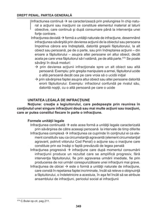 DREPT PENAL. PARTEA GENERALĂ 
349 
Infractiunea continuă  se caracterizează prin prelungirea în chip natu-ral 
a acţiunii sau inacţiunii ce constituie elementul material al laturii 
obiective, care continuă şi după consumare până la intervenţia unei 
forţe contrare. 
Infracţiunea deviată  formă a unităţii naturale de infracţiune, desemnând 
infracţiunea săvârşită prin devierea acţiunii de la obiectul sau persoana 
împotriva cărora era îndreptată, datorită greşelii făptuitorului, la alt 
obiect sau persoană, pe de o parte, sau prin îndreptarea acţiunii – din 
eroare a făptuitorului – asupra altei persoane ori altui obiect, decât 
acela pe care vrea făptuitorul să-l vatămă, pe de altă parte.579 Se poate 
săvârşi în două moduri: 
 prin devierea acţiunii infracţionale spre un alt obiect sau altă 
persoană: Exemplu: prin greşita manipulare a armei, făptuitorul ucide 
o altă persoană decât cea pe care vroia să o ucidă iniţial 
 prin săvârşirea faptei asupra altui obiect sau altei persoane datorită 
erorii făptuitorului: Exemplu: infractorul confundă pe rivalul său, 
datorită nopţii, cu o altă persoană pe care o ucide 
UNITATEA LEGALĂ DE INFRACŢIUNE 
Noţiune: creaţie a legiuitorului, care pedepseşte prin reunirea în 
conţinutul unei singure infracţiuni două sau mai multe acţiuni sau inacţiuni, 
care ar putea constitui fiecare în parte o infracţiune. 
Formele unităţii legale 
Infracţiunea continuată  este acea formă a unităţii legale caracterizată 
prin săvârşirea de către aceeaşi persoană la intervale de timp diferite 
Infracţiunea complexă  infracţiunea ce cuprinde în conţinutul ei ca ele-ment 
constitutiv sau ca circumstanţă agravantă (element circumstanţial 
agravant, potrivit viitorului Cod Penal) o acţiune sau o inacţiune care 
constituie prin ea însăşi o faptă prevăzută de legea penală 
Infracţiunea progresivă  infracţiune care după momentul consumării 
infracţiunii produce un rezultat care se amplifică progresiv, fără 
intervenţia făptuitorului, fie prin agravarea urmării imediate, fie prin 
producerea de noi urmări corespunzătoare unei infracţiuni mai grave. 
Infracţiunea de obicei  este o formă a unităţii naturale de infracţiune, 
care constă în repetarea faptei incriminate, încât să releve o obişnuinţă 
a făptuitorului, o îndeletnicire a acestuia, în aşa fel încât să se atribuie 
ansamblului de infracţiuni, pericolul social al infracţiunii 
579 C.Bulai op.cit. pag.211. 
 