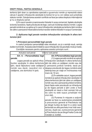 DREPT PENAL. PARTEA GENERALĂ 
35 
teritoriul ţării doar cu aprobarea specială a guvernului român şi reprezintă statul 
căruia îi aparţin infracţiunile săvârşite la bordul lor şi nu vor cădea sub jurisdicţia 
statului român. Soluţionarea acestor conflicte se face pe calea dreptului internaţional 
şi nu a dreptului penal. 
2) În cazul navelor şi aeronavelor folosite în scop comercial, faptele săvârşite 
la bordul acestora, fapte prevăzute de lege, cad sub incidenţa statului român. Legea 
penală română se va aplica şi în cazul infracţiunilor săvârşite pe teritoriul ţării române 
de către o persoană îmbarcată la bordul navelor străine folosite în scopuri comerciale. 
2. Aplicarea legii penale române infracţiunilor săvârşite în afara teri-toriului 
ţării 
1.Principiul personalităţii legii penale 
In cadrul pricipiului personalităţii este introdusă, ca şi o cerinţă nouă, cerinţa 
dublei incriminări. Aceasta este limitată la cazul infracţiunilor de gravitate mică şi medie. 
Condiţiile necesare pentru aplicarea acestui principiu sunt : 
Actualul cod penal Viitorul cod penal 
Art. 4. - Personalitatea legii 
penale 
Legea penală se aplică infractiunilor 
savârşite în afara teritoriului 
ţării, dacă făptuitorul este cetăţean 
român sau dacă, neavând nici o 
cetăţenie, are domiciliul în ţară. 
Art. 9 Personalitatea legii penale 
(1) Legea penală română se aplică 
infracţiunilor săvârşite în afara teritoriului 
ţării de către un cetăţean român sau de 
o persoană juridică română, dacă pe-deapsa 
prevăzută de legea română este 
detenţiunea pe viaţă ori închisoarea mai 
mare de 10 ani. 
(2) În celelalte cazuri, legea penală 
română se aplică infracţiunilor săvârşite în 
afara teritoriului ţării de către un cetăţean 
român sau de o persoană juridică română, 
dacă fapta este prevăzută ca infracţiune 
şi de legea penală a ţării unde a fost 
săvârşită ori dacă a fost comisă într-un 
loc care nu este supus jurisdicţiei nici 
unui stat. 
(3) Punerea în mişcare a acţiunii 
penale se face cu autorizarea prealabilă 
a procurorului general al Parchetului de 
pe lângă Curtea de Apel în a cărei rază 
teritorială se află parchetul mai întâi sesi-zat 
sau, după caz, a procurorului general 
al Parchetului de pe lângă Înalta Curte de 
Casaţie şi Justiţie. 
 