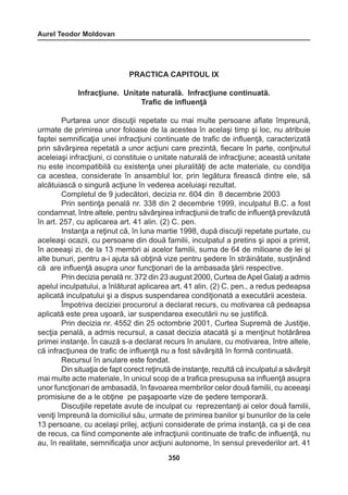 Aurel Teodor Moldovan 
350 
PRACTICA CAPITOUL IX 
Infracţiune. Unitate naturală. Infracţiune continuată. 
Trafic de influenţă 
Purtarea unor discuţii repetate cu mai multe persoane aflate împreună, 
urmate de primirea unor foloase de la acestea în acelaşi timp şi loc, nu atribuie 
faptei semnificaţia unei infracţiuni continuate de trafic de influenţă, caracterizată 
prin săvârşirea repetată a unor acţiuni care prezintă, fiecare în parte, conţinutul 
aceleiaşi infracţiuni, ci constituie o unitate naturală de infracţiune; această unitate 
nu este incompatibilă cu existenţa unei pluralităţi de acte materiale, cu condiţia 
ca acestea, considerate în ansamblul lor, prin legătura firească dintre ele, să 
alcătuiască o singură acţiune în vederea aceluiaşi rezultat. 
Completul de 9 judecători, decizia nr. 604 din 8 decembrie 2003 
Prin sentinţa penală nr. 338 din 2 decembrie 1999, inculpatul B.C. a fost 
condamnat, între altele, pentru săvârşirea infracţiunii de trafic de influenţă prevăzută 
în art. 257, cu aplicarea art. 41 alin. (2) C. pen. 
Instanţa a reţinut că, în luna martie 1998, după discuţii repetate purtate, cu 
aceleaşi ocazii, cu persoane din două familii, inculpatul a pretins şi apoi a primit, 
în aceeaşi zi, de la 13 membri ai acelor familii, suma de 64 de milioane de lei şi 
alte bunuri, pentru a-i ajuta să obţină vize pentru şedere în străinătate, susţinând 
că are influenţă asupra unor funcţionari de la ambasada ţării respective. 
Prin decizia penală nr. 372 din 23 august 2000, Curtea de Apel Galaţi a admis 
apelul inculpatului, a înlăturat aplicarea art. 41 alin. (2) C. pen., a redus pedeapsa 
aplicată inculpatului şi a dispus suspendarea condiţionată a executării acesteia. 
Împotriva deciziei procurorul a declarat recurs, cu motivarea că pedeapsa 
aplicată este prea uşoară, iar suspendarea executării nu se justifică. 
Prin decizia nr. 4552 din 25 octombrie 2001, Curtea Supremă de Justiţie, 
secţia penală, a admis recursul, a casat decizia atacată şi a menţinut hotărârea 
primei instanţe. În cauză s-a declarat recurs în anulare, cu motivarea, între altele, 
că infracţiunea de trafic de influenţă nu a fost săvârşită în formă continuată. 
Recursul în anulare este fondat. 
Din situaţia de fapt corect reţinută de instanţe, rezultă că inculpatul a săvârşit 
mai multe acte materiale, în unicul scop de a trafica presupusa sa influenţă asupra 
unor funcţionari de ambasadă, în favoarea membrilor celor două familii, cu aceeaşi 
promisiune de a le obţine pe paşapoarte vize de şedere temporară. 
Discuţiile repetate avute de inculpat cu reprezentanţi ai celor două familii, 
veniţi împreună la domiciliul său, urmate de primirea banilor şi bunurilor de la cele 
13 persoane, cu acelaşi prilej, acţiuni considerate de prima instanţă, ca şi de cea 
de recus, ca fiind componente ale infracţiunii continuate de trafic de influenţă, nu 
au, în realitate, semnificaţia unor acţiuni autonome, în sensul prevederilor art. 41 
 