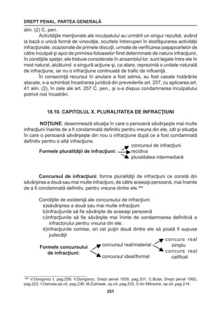 DREPT PENAL. PARTEA GENERALĂ 
351 
alin. (2) C. pen. 
Activităţile menţionate ale inculpatului au urmărit un singur rezultat, având 
la bază o unică formă de vinovăţie, scurtele întreruperi în desfăşurarea activităţii 
infracţionale, ocazionate de primele discuţii, urmate de verificarea paşapoartelor de 
către inculpat şi apoi de primirea foloaselor fiind determinate de natura infracţiunii, 
în condiţiile speţei; ele trebuie considerate în ansamblul lor, sunt legate între ele în 
mod natural, alcătuind o singură acţiune şi, ca atare, reprezintă o unitate naturală 
de infracţiune, iar nu o infracţiune continuată de trafic de influenţă. 
În consecinţă recursul în anulare a fost admis, au fost casate hotărârile 
atacate, s-a schimbat încadrarea juridică din prevederile art. 257, cu aplicarea art. 
41 alin. (2), în cele ale art. 257 C. pen., şi s-a dispus condamnarea inculpatului 
potrivit noii încadrări. 
18.10. CAPITOLUL X. PLURALITATEA DE INFRACŢIUNI 
NOŢIUNE: desemnează situaţia în care o persoană săvârşeşte mai multe 
infracţiuni înainte de a fi condamnată definitiv pentru vreuna din ele, cât şi situaţia 
în care o persoană săvârşeşte din nou o infracţiune după ce a fost condamnată 
definitiv pentru o altă infracţiune. 
Concursul de infracţiuni: forma pluralităţii de infracţiuni ce constă din 
săvârşirea a două sau mai multe infracţiuni, de către aceeaşi persoană, mai înainte 
de a fi condamnată definitiv, pentru vreuna dintre ele.580 
Condiţiile de existenţă ale concursului de infracţiuni: 
a)săvârşirea a două sau mai multe infracţiuni 
b)infracţiunile să fie săvârşite de aceeaşi persoană 
c)infracţiunile să fie săvârşite mai îninte de condamnarea definitivă a 
infractorului pentru vreuna din ele. 
d)infracţiunile comise, ori cel puţin două dintre ele să poată fi supuse 
judecăţii 
Formele pluralităţii de infracţiuni: 
concursul de infracţiuni 
recidiva 
pluralitatea intermediară 
Formele concursului 
de infracţiuni: 
concursul real/material 
concursul ideal/formal 
concurs real 
simplu 
concurs real 
calificat 
580 V.Dongoroz I, pag.259, V.Dongoroz, Drept penal 1939, pag.331; C.Bulai, Drept penal 1992, 
pag.222; I.Oancea,op.cit, pag.236; M.Zulineak, op.cit.,pag.233, C-tin Mitrache, op.cit.,pag.214. 
 