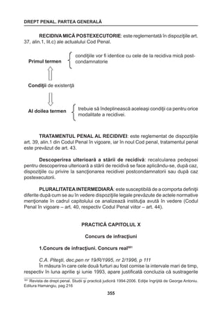 DREPT PENAL. PARTEA GENERALĂ 
355 
RECIDIVA MICĂ POSTEXECUTORIE: este reglementată în dispoziţiile art. 
37, alin.1, lit.c) ale actualului Cod Penal. 
TRATAMENTUL PENAL AL RECIDIVEI: este reglementat de dispoziţiile 
art. 39, alin.1 din Codul Penal în vigoare, iar în noul Cod penal, tratamentul penal 
este prevăzut de art. 43. 
Descoperirea ulterioară a stării de recidivă: recalcularea pedepsei 
pentru descoperirea ulterioară a stării de recidivă se face aplicându-se, după caz, 
dispoziţiile cu privire la sancţionarea recidivei postcondamnatorii sau după caz 
postexecutorii. 
PLURALITATEA INTERMEDIARĂ: este susceptibilă de a comporta definiţii 
diferite după cum se au în vedere dispoziţiile legale prevăzute de actele normative 
menţionate în cadrul capitolului ce analizează instituţia avută în vedere (Codul 
Penal în vigoare – art. 40, respectiv Codul Penal viitor – art. 44). 
PRACTICĂ CAPITOLUL X 
Concurs de infracţiuni 
1.Concurs de infracţiuni. Concurs real581 
C.A. Piteşti, dec.pen nr 19/R/1995, nr 2/1996, p 111 
În măsura în care cele două furturi au fost comise la intervale mari de timp, 
respectiv în luna aprilie şi iunie 1993, apare justificată concluzia că sustragerile 
trebuie să îndeplinească aceleaşi condiţii ca pentru orice 
modalitate a recidivei. 
Primul termen 
Condiţii de existenţă 
Al doilea termen 
condiţiile vor fi identice cu cele de la recidiva mică post-condamnatorie 
581 Revista de drept penal. Studii şi practică judiciră 1994-2006. Ediţie îngrijită de George Antoniu. 
Editura Hamangiu, pag 216 
 