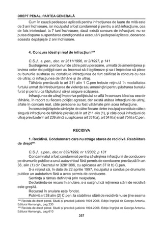 DREPT PENAL. PARTEA GENERALĂ 
357 
Cum în cauză pedeapsa aplicată pentru infracţiunea de luare de mită este 
de 3 ani închisoare, iar inculpatul a fost condamnat şi pentru o altă infracţiune, cea 
de fals intelectual, la 7 luni închisoare, dacă există concurs de infracţiuni, nu se 
putea dispune suspendarea condiţionată a executării pedepsei aplicate, deoarece 
aceasta depăşeşte 2 ani închisoare. 
4. Concurs ideal şi real de infracţiuni584 
C.S.J., s. pen., dec. nr 2611/1996, nr 2/1997, p 141 
Sustragerea unor bunuri de către patru persoane, urmată de ameninţarea şi 
lovirea celor doi poliţişti care au încercat să-I legitimeze şi sa-i împiedice să plece 
cu bunurile sustrase nu constituie infracţiunea de furt calificat în concurs cu cea 
de ultraj, ci infracţiunea de tâlhărie şi de ultraj. 
Tâlhăria prevăzută la art 211 alin 1 C.pen trebuie reţinută în modalitatea 
furtului urmat de întrebuinţarea de violenţe sau ameninţări pentru păstrarea bunului 
furat şi pentru ca făptuitorul să-şi asigure scăparea. 
Infracţiunea de ultraj împotriva poliţistului se află în concurs ideal cu cea de 
tâlhărie, în raport cu fiecare poliţist agresat, dar există atâtea infracţiuni de ultraj, 
aflate în concurs real, câte persoane au fost vătămate prin acea infracţiune. 
În consecinţă faptele săvârşite de către fiecare dintre inculpaţi constituie câte o 
singură infracţiune de tâlhărie prevăzută în art 211 alin (1), şi câte două infracţiuni de 
ultraj prevăzute în art 239 alin 2 cu aplicarea art 33 lit a), art 34 lit a) si art 75 lit a C.pen. 
RECIDIVA 
1. Recidivă. Condamnare care nu atrage starea de recidivă. Reabilitare 
de drept585 
C.S.J., s.pen., dec.nr 839/1999, nr 1/2002, p 131 
Condamnatul a fost condamnat pentru săvârşirea infracţiunii de conducere 
pe drumurile publice a unui autovehicul fără permis de conducere prevăzută în art 
36, alin (1) din Decretul nr 328/1996, cu aplicarea art 37 lit b) C.pen. 
S-a reţinut că, în data de 22 aprilie 1997, inculpatul a condus pe drumurile 
publice un autoturism fără a avea permis de conducere. 
Sentinţa a rămas definitivă prin neapelare. 
Declarându-se recurs în anulare, s-a susţinut că reţinerea stării de recidivă 
este greşită. 
Recursul în anulare este fondat. 
Potrivit art 38 alin (2) C.pen, la stabilirea stării de recidivă nu se ţine seama 
584 Revista de drept penal. Studii şi practică judiciră 1994-2006. Ediţie îngrijită de George Antoniu. 
Editura Hamangiu, pag 230 
585 Revista de drept penal. Studii şi practică judiciră 1994-2006. Ediţie îngrijită de George Antoniu. 
Editura Hamangiu, pag 610 
 