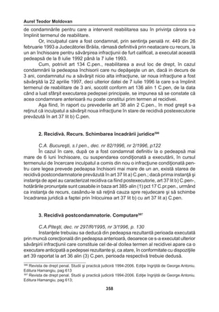 Aurel Teodor Moldovan 
358 
de condamnările pentru care a intervenit reabilitarea sau în privinţa cărora s-a 
împlinit termenul de reabilitare. 
Or, inculpatul care a fost condamnat, prin sentinţa penală nr. 449 din 26 
februarie 1993 a Judecătoriei Brăila, rămasă definitivă prin neatacare cu recurs, la 
un an închisoare pentru săvârşirea infracţiunii de furt calificat, a executat această 
pedeapsă de la 8 iulie 1992 până la 7 iulie 1993. 
Cum, potrivit art 134 C.pen., reabilitarea a avut loc de drept, în cazul 
condamnării la pedeapsa închisorii care nu depăşeşte un an, dacă in decurs de 
3 ani, condamnatul nu a săvârşit nicio alta infracţiune, iar noua infracţiune a fost 
săvârşită la 22 aprilie 1997, deci ulterior datei de 7 iulie 1996 la care s-a împlinit 
termenul de reabilitare de 3 ani, socotit conform art 136 alin 1 C.pen, de la data 
când a luat sfârşit executarea pedepsei principale, se impunea să se constate că 
acea condamnare anterioară nu poate constitui prim termen al recidivei. 
Aşa fiind, în raport cu prevederile art 38 alin 2 C.pen., în mod greşit s-a 
reţinut că inculpatul a săvârşit noua infracţiune în stare de recidivă postexecutorie 
prevăzută în art 37 lit b) C.pen. 
2. Recidivă. Recurs. Schimbarea încadrării juridice586 
C.A. Bucureşti, s.I pen., dec. nr 82/1996, nr 2/1996, p122 
În cazul în care, după ce a fost condamnat definitiv la o pedeapsă mai 
mare de 6 luni închisoare, cu suspendarea condiţionată a executării, în cursul 
termenului de încercare inculpatul a comis din nou o infracţiune condiţionată pen-tru 
care legea prevede pedeapsa închisorii mai mare de un an, există starea de 
recidivă postcondamnatorie prevăzută în art 37 lit a) C.pen.; dacă prima instanţă şi 
instanţa de apel au caracterizat recidiva ca fiind postexecutorie, art 37 lit b) C.pen-, 
hotărârile pronunţate sunt casabile in baza art 3859 alin (1) pct 17 C.pr.pen., urmând 
ca instanţa de recurs, casându-le să reţină cauza spre rejudecare şi să schimbe 
încadrarea juridică a faptei prin înlocuirea art 37 lit b) cu art 37 lit a) C.pen. 
3. Recidivă postcondamnatorie. Computare587 
C.A.Piteşti, dec. nr 297/R/1995, nr 3/1996, p. 130 
Instanţele trebuiau sa deducă din pedeapsa rezultantă perioada executată 
prin muncă corecţională din pedeapsa anterioară, deoarece ce s-a executat ulterior 
săvârşirii infracţiunii care constituie cel de-al doilea termen al recidivei apare ca o 
executare anticipată a pedepsei rezultante şi, ca atare, în conformitate cu dispoziţiile 
art 39 raportat la art 36 alin (3) C.pen, perioada respectivă trebuie dedusă. 
586 Revista de drept penal. Studii şi practică judiciră 1994-2006. Ediţie îngrijită de George Antoniu. 
Editura Hamangiu, pag 613 
587 Revista de drept penal. Studii şi practică judiciră 1994-2006. Ediţie îngrijită de George Antoniu. 
Editura Hamangiu, pag 613; 
 