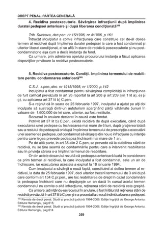 DREPT PENAL. PARTEA GENERALĂ 
359 
4. Recidiva postexecutorie. Săvârşirea infracţiunii după împlinirea 
duratei pedepsei anterioare şi după liberarea condiţionată588 
Trib. Suceava, dec.pen. nr 15/1996, nr 4/1996, p 161 
Întrucât inculpatul a comis infracţiunea care constituie cel de-al doilea 
termen al recidivei după împlinirea duratei pedepsei la care a fost condamnat şi 
ulterior liberat condiţionat, el se află în stare de recidivă posexecutorie şi nu post-condamnatorie 
aşa cum a decis instanţa de fond. 
Ca urmare, prin admiterea apelului procurorului instanţa a făcut aplicarea 
dispoziţiilor privitoare la recidiva postexecutorie. 
5. Recidiva postexecutorie. Condiţii. Implinirea termenului de reabili-tare 
pentru condamnarea anterioară589 
C.S.J., s.pen.,dec. nr 1915/1998, nr 1/2000, p.142 
Inculpatul a fost condamnat pentru săvârşirea complicităţii la infracţiunea 
de furt calificat prevăzută în art 26 raportat la art 208 şi art 209 alin 1 lit a), e) şi 
g), cu aplicarea art 37 lit b) C.pen. 
S-a reţinut că în seara de 25 februarie 1997, inculpatul a ajutat pe alţi doi 
inculpate să sustragă dintr-un autoturism aparţinând părţii vătămate bunuri în 
valoare de 1.600.000 de lei care, ulterior, au fost restituite. 
Recursul în anulare declarat în cauză este fondat. 
Potrivit art 37 lit b) C.pen, există recidivă de după executare, când după 
executarea unei pedepse cu închisoarea mai mare de 6 luni, după graţierea totală 
sau a restului de pedeapsă ori după împlinirea termenului de prescripţie a executării 
unei asemenea pedepse, cel condamnat săvârşeşte din nou o infracţiune cu intenţie 
pentru care legea prevede pedeapsa închisorii mai mare de 1 an. 
Pe de altă parte, in art 38 alin 2 C.pen, se prevede că la stabilirea stării de 
recidivă, nu se ţine seamă de condamnările pentru care a intervenit reabilitarea 
sau în privinţa cărora s-a împlinit termenul de reabilitare. 
Or din actele dosarului rezultă că pedeapsa anterioară luată în considerare 
ca prim termen al recidivei, la care inculpatul a fost condamnat, este un an de 
închisoare, iar executarea acesteia a expirat la 18 ianuarie 1994. 
Cum inculpatul a săvârşit o nouă faptă, constituind al doilea termen al re-cidivei, 
la data de 25 februarie 1997, deci ulterior trecerii termenului de 3 ani după 
care conform art 134 C.pr.pen., are loc reabilitarea de drept în cazul condamnării 
la pedeapsa închisorii care nu depăşeşte un an dacă în cursul acelui termen 
condamnatul nu comite o altă infracţiune, reţinerea stării de recidivă este greşită. 
Ca urmare, admiţându-se recursul în anulare, a fost înlăturată reţinerea stării de 
recidivă prevăzută în art 37 lit b C.pen şi s-a procedat la o nouă individualizare a pedepsei. 
588 Revista de drept penal. Studii şi practică judiciră 1994-2006. Ediţie îngrijită de George Antoniu. 
Editura Hamangiu, pag 615; 
589 Revista de drept penal. Studii şi practică judiciră 1994-2006. Ediţie îngrijită de George Antoniu. 
Editura Hamangiu, pag 614 
 