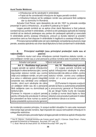 Aurel Teodor Moldovan 
36 
29 Vezi R. Stănoiu „ Explicaţii teoretice ale Codului penal” pag 61; I Oancea Drept Penal – Partea 
generală Ed Didactică şi Pedagogică , Bucureşti 1971 pag 107 
30 C. Bulai Manual de drept penal Ed. All Beck Bucureşti 1997 ,pag 101 
• Infracţiunea să fie săvârşită în străinătate 
• Fapta să fie considerată infracţiune de legea penală română 
• Infractorul trebuie să fie cetăţean român sau persoană fără cetăţenie 
dar cu domiciliul în România. 
Actualul Cod Penal, spre deosebire de cel din 1937 nu prevede condiţia 
prezenţei în ţară a infractorului , el putând fi judecat şi în lipsă.29 
Legea penală română se va aplica chiar dacă făptuitorul a fost judecat, 
condamnat sau achitat în străinătate, urmând ca din pedeapsa aplicată de instanţa 
română să se deducă pedeapsa sau partea din pedeapsă aplicată şi executată 
în străinătate pentru aceeaşi infracţiune, precum şi durata reţinerii şi arestării 
preventive care au fost dispuse în străinătate în legătură cu aceeaşi infracţiune.30 
Principiul personalităţii este cel care stabileşte competenţa exclusivă a legii 
penale, aceasta aplicându-se chiar dacă făptuitorul a fost condamnat în străinătate. 
2. Principiul realităţii (sau principiul protecţiei reale sau al 
naţionalităţii pasive) 
Conform noului cod orice infracţiune comisă împotriva statului român, a 
unui cetăţean român sau a unei persoane juridice române este încadrată în sfera 
de incidenţă a acestui principiu, în scopul evitării situaţiilor în care este necesară 
intervenţia legii penale române, fapt imposibil din cauza neîncadrării infracţiunii în 
categoriile restrictive 
Acest principiu prevede faptul că legea penală română se aplică infracţiunilor 
Actualul cod penal Viitorul cod penal 
Art. 5. - Realitatea legii penale 
Legea penală se aplică infracţiunilor 
săvârşite în afara teritoriului ţării, contra 
siguranţei statului român sau contra 
vieţii unui cetăţean român, ori prin care 
s-a adus o vătămare gravă integrităţii 
corporale sau sănătaţii unui cetăţean 
român, când sunt săvârşite de către 
un cetăţean străin sau de o persoană 
fără cetăţenie care nu domiciliază pe 
teritoriul ţării. 
Punerea în mişcare a acţiunii penale 
pentru infracţiunile prevăzute în alinea-tul 
precedent se face numai cu autori-zarea 
prealabilă a procurorului general. 
Art. 10 Realitatea legii penale 
(1) Legea penală română se 
aplică infracţiunilor săvârşite în afara 
teritoriului ţării de către un străin, contra 
statului român, contra unui cetăţean 
român ori a unei persoane juridice 
române. 
(2) Punerea în mişcare a acţiunii 
penale se face cu autorizarea prealabilă 
a procurorului general al Parchetului 
de pe lângă Înalta Curte de Casaţie 
şi Justiţie şi numai dacă fapta nu face 
obiectul unei proceduri judiciare în statul 
pe teritoriul căruia s-a comis. 
 