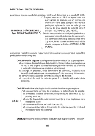 DREPT PENAL. PARTEA GENERALĂ 
363 
permanent asupra conduitei acestuia, pentru a-l determina la o conduită licită, 
asigurarea realizării scopului măsurii de individualizare a suspendării executării 
pedepsei sub supraveghere 
Codul Penal în vigoare stabileşte următoarele măsuri de supraveghere: 
să se prezinte, la datele fixate, la judecătorul desemnat cu supravegherea 
lui sau la alte organe stabilite de instanţă sau la Serviciul de protecţie 
a victimelor şi reintegrare socială a infractorului; 
să anunţe, în prealabil, orice schimbare de domiciliu, reşedinţă sau 
locuinţă şi orice deplasare care depăşeşte 8 zile, precum şi întoarcerea; 
să comunice şi să justifice schimbarea locului de muncă; 
să comunice informaţii de natură a putea fi controlate mijloacele lui de 
existenţă. 
Codul Penal viitor stabileşte următoarele măsuri de supraveghere: 
Efectul provizoriu al suspendării executării sub supraveghere - suspen- 
TERMENUL DE ÎNCERCARE 
SAU DE SUPRAVEGHERE 
Suspendarea executării pedepsei sub su-praveghere 
se dispune pe un termen de 
încercare care este compus din durata 
pedepsei aplicate la care se adaugă un 
interval de timp, stabilit de instanţă între 2 
şi 5 ani – ACTUALUL COD PENAL 
Durata suspendării executării pedepsei sub su-praveghere 
constituie termen de supravegh-ere 
pentru condamnat şi este cuprinsă între 
2 şi 4 ani, fără a putea fi însă mai mică decât 
durata pedepsei aplicate – VIITORUL COD 
PENAL. 
art. 93 
să se prezinte la serviciul de probaţiune, la datele fixate de acesta; 
să primească vizizele consilierului de probaţiune desemnat cu su-pravegherea 
sa; 
să anunţe, în prealabil, schimbarea locuinţei şi orice deplasare care 
depăşeşte 5 zile; 
să comunice schimbarea locului de muncă; 
să comunice informaţii şi documente de natură a permite controlul 
mijloacelor sale de existenţă. 
 