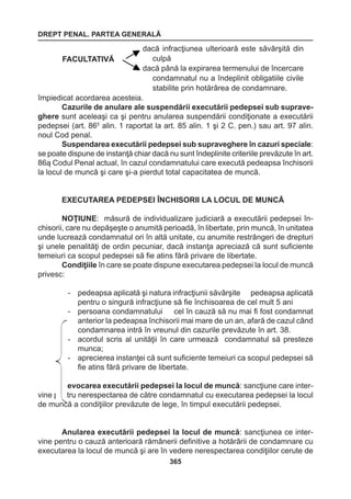 DREPT PENAL. PARTEA GENERALĂ 
365 
împiedicat acordarea acesteia. 
Cazurile de anulare ale suspendării executării pedepsei sub supraveghere 
sunt aceleaşi ca şi pentru anularea suspendării condiţionate a executării 
pedepsei (art. 865 alin. 1 raportat la art. 85 alin. 1 şi 2 C. pen.) sau art. 97 alin. 
noul Cod penal. 
Suspendarea executării pedepsei sub supraveghere în cazuri speciale: 
se poate dispune de instanţă chiar dacă nu sunt îndeplinite criteriile prevăzute în art. 
86ą Codul Penal actual, în cazul condamnatului care execută pedeapsa închisorii 
la locul de muncă şi care şi-a pierdut total capacitatea de muncă. 
EXECUTAREA PEDEPSEI ÎNCHISORII LA LOCUL DE MUNCĂ 
NOŢIUNE: măsură de individualizare judiciară a executării pedepsei în-chisorii, 
care nu depăşeşte o anumită perioadă, în libertate, prin muncă, în unitatea 
unde lucrează condamnatul ori în altă unitate, cu anumite restrângeri de drepturi 
şi unele penalităţi de ordin pecuniar, dacă instanţa apreciază că sunt suficiente 
temeiuri ca scopul pedepsei să fie atins fără privare de libertate. 
Condiţiile în care se poate dispune executarea pedepsei la locul de muncă 
privesc: 
- pedeapsa aplicată şi natura infracţiunii săvârşite pedeapsa aplicată 
pentru o singură infracţiune să fie închisoarea de cel mult 5 ani 
- persoana condamnatului cel în cauză să nu mai fi fost condamnat 
anterior la pedeapsa închisorii mai mare de un an, afară de cazul când 
condamnarea intră în vreunul din cazurile prevăzute în art. 38. 
- acordul scris al unităţii în care urmează condamnatul să presteze 
munca; 
- aprecierea instanţei că sunt suficiente temeiuri ca scopul pedepsei să 
fie atins fără privare de libertate. 
Revocarea executării pedepsei la locul de muncă: sancţiune care inter-vine 
pentru nerespectarea de către condamnatul cu executarea pedepsei la locul 
de muncă a condiţiilor prevăzute de lege, în timpul executării pedepsei. 
Anularea executării pedepsei la locul de muncă: sancţiunea ce inter-vine 
pentru o cauză anterioară rămânerii definitive a hotărârii de condamnare cu 
executarea la locul de muncă şi are în vedere nerespectarea condiţiilor cerute de 
FACULTATIVĂ 
dacă infracţiunea ulterioară este săvârşită din 
culpă 
dacă până la expirarea termenului de încercare 
condamnatul nu a îndeplinit obligatiile civile 
stabilite prin hotărârea de condamnare. 
 