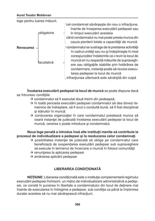 Aurel Teodor Moldovan 
366 
lege pentru luarea măsurii. 
Încetarea executării pedepsei la locul de muncă se poate dispune dacă 
se întrunesc condiţiile: 
 condamnatul să fi executat două treimi din pedeapsă; 
 în toată perioada executării pedepsei condamnatul să dea dovezi te-meinice 
de îndreptare, să fi avut o conduită bună, să fi fost disciplinat 
şi stăruitor în muncă; 
 conducerea organizaţiei în care condamnatul prestează munca să 
ceară instanţei de judecată încetarea executării pedepsei la locul de 
muncă, cererea o poate introduce şi condamnatul. 
Noua lege penală a introdus însă alte instituţii menite să contribuie la 
procesul de individualizare a pedepsei şi la reeducarea celor condamnaţi. 
 posibilitatea instanţei de judecată să oblige pe condamnatul care 
beneficiază de suspendarea executării pedepsei sub supraveghere 
să execute în termenul de încercare o muncă în folosul comunităţii 
 renunţarea la aplicarea pedepsei 
 amânarea aplicării pedepsei 
LIBERAREA CONDIŢIONATĂ 
NOŢIUNE: Liberarea condiţionată este o instituţie complementară regimului 
executării pedepsei închisorii, un mijloc de individualizare administrativă a pedep-sei, 
ce constă în punerea în libertate a condamnatului din locul de deţinere mai 
înainte de executarea în întregime a pedepsei, sub condiţia ca până la împlinirea 
duratei acesteia să nu mai săvârşească infracţiuni. 
cel condamnat săvârşeşte din nou o infracţiune, 
înainte de începerea executării pedepsei sau 
în timpul executării acesteia 
când condamnatul nu mai poate presta munca din 
cauza pierderii totale a capacităţii de muncă 
condamnatul se sustrage de la prestarea activităţii 
în cadrul unităţii sau nu-şi îndeplineşte în mod 
corespunzător îndatoririle ce-i revin la locul de 
muncă ori nu respectă măsurile de supravegh-ere 
sau obligaţiile stabilite prin hotărârea de 
condamnare, instanţa poate să revoce execu-tarea 
pedepsei la locul de muncă 
infracţiunea ulterioară este săvârşită din culpă 
Revocarea 
obligatorie 
facultativă 
 