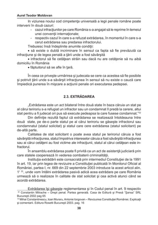 Aurel Teodor Moldovan 
38 
32 Constantin Mitrache – Drept penal. Partea generală. Casa de Editură şi Presă “Şansa” SRL 
Bucureşti 2002 pag 65 
33 Mihai Constantinescu, Ioan Muraru, Antonie Iorgovan – Revizuirea Constituţiei României. Explicaţii 
şi comentarii. Editura Rosetti Bucureşti 2003. pag. 16 
In viziunea noului cod cimpetenţa universală a legii penale române poate 
interveni în două cazuri: 
- cazul infracţiunilor pe care România s-a angajat să le reprime în temeiul 
unei convenţii internaţionale; 
- respectiv cazul în care s-a refuzat extrădarea, în momentul în care s-a 
cerut extrădarea sau predarea infractorului. 
Trebuiesc însă îndeplinite anumite condiţii: 
• să existe o dublă incriminare în sensul ca fapta să fie prevăzută ca 
infracţiune şi de legea penală a ţării unde a fost săvârşită 
• infractorul să fie cetăţean străin sau dacă nu are cetăţenie să nu aibă 
domiciliu în România 
• făptuitorul să se afle în ţară. 
În ceea ce priveşte urmărirea şi judecata se cere ca acestea să fie posibile 
şi potrivit ţării unde s-a săvârşit infracţiunea în sensul să nu existe o cauză care 
împiedică punerea în mişcare a acţiunii penale ori executarea pedepsei. 
2.3. EXTRĂDAREA 
„Extrădarea este un act bilateral între două state în baza căruia un stat pe 
al cărui teriroriu s-a refugiat un infractor sau un condamnat îl predă la cerere, altui 
stat pentru a fi judecat ori pus să execute pedeapsa la care fusese condamnat.”32 
Din definiţie rezultă faptul că extrădarea se realizează întotdeauna între 
două state, pe de-o parte statul pe al cărui teriroriu se găseşte infractorul sau 
condamnatul (statul solicitat) şi statul care cere extrădarea (statul solicitant) pe 
de-altă parte. 
Calitatea de stat solicitant o poate avea statul pe teriroriul căruia a fost 
săvârşită infracţiunea, statul împotriva intereselor căruia a fost săvârşită infracţiunea 
sau ai cărui cetăţeni au fost victime ale infracţiunii, statul al cărui cetăţean este in-fractorul. 
În ansamblu extrădarea poate fi privită ca un act de asistenţă judiciară prin 
care statele cooperează în vederea combaterii criminalităţii. 
Instituţia extrădării este consacrată prin intermediul Constituţiei de la 1991 
în art. 19, iar prin legea de revizuire a Constituţiei publicată în Monitorul Oficial al 
României, partea I, nr. 669 din 22 septembrie 2003 introduce la acest articol alin. 
11 33 , unde vom întâlni extrădarea pasivă adică acea extrădare pe care România 
urmează să o realizeze în calitate de stat solicitat şi cea activă atunci când se 
acordă extrădarea. 
Extrădarea îşi găseşte reglementarea şi în Codul penal în art. 9 respectiv 
 