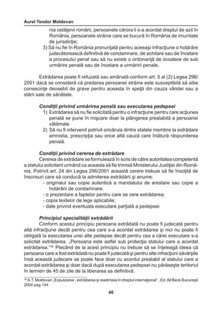 Aurel Teodor Moldovan 
40 
36 A.T. Moldovan „Expulzarea , extrădarea şi readmisia în dreptul internaţional” , Ed. All Beck Bucureşti 
2004 pag 144 
nia cetăţenii români, persoanele cărora li s-a acordat dreptul de azil în 
România, persoanele străine care se bucură în România de imunitate 
de jurisdicţie; 
3) Să nu fie în România pronunţată pentru aceeaşi infracţiune o hotărâre 
judecătorească definitivă de condamnare, de achitare sau de încetare 
a procesului penal sau să nu existe o ordonanţă de scoatere de sub 
urmărire penală sau de încetare a urmăririi penale. 
Extrădarea poate fi refuzată sau amânată conform art. 5 al (2) Legea 296/ 
2001 dacă se consideră că predarea persoanei străine este susceptibilă să aibe 
consecinţe deosebit de grave pentru aceasta în speţă din cauza vârstei sau a 
stării sale de sănătate. 
Condiţii privind urmărirea penală sau executarea pedepsei 
1) Extrădarea să nu fie solicitată pentru o infracţiune pentru care acţiunea 
penală se pune în mişcare doar la plângerea prealabilă a persoanei 
vătămate 
2) Să nu fi intervenit potrivit oricăruia dintre statele membre la extrădare 
amnistia, prescripţia sau orice altă cauză care înlătură răspunderea 
penală. 
Condiţii privind cererea de extrădare 
Cererea de extrădare se formulează în scris de către autoritatea competentă 
a statului solicitant urmând ca aceasta să fie trimisă Ministerului Justiţiei din Româ-nia. 
Potrivit art. 24 din Legea 296/2001 această cerere trebuie să fie însoţită de 
înscrisuri care să conducă la admiterea extrădării şi anume: 
- originalul sau copie autentică a mandatului de arestare sau copie a 
hotărârii de condamnare; 
- o prezentare a faptelor pentru care se cere extrădarea; 
- copia textelor de lege aplicabile; 
- date privind eventuala executare parţială a pedepsei 
Principiul specialităţii extrădării 
Conform acestui principiu persoana extrădată nu poate fi judecată pentru 
altă infracţiune decât pentru cea care s-a acordat extrădarea şi nici nu poate fi 
obligată la executarea unei alte pedepse decât pentru cea a cărei executare s-a 
solicitat extrădarea. „Persoana este astfel sub protecţia statului care a acordat 
extrădarea.”36 Plecând de la acest principiu nu trebuie să se înţeleagă ideea că 
persoana care a fost extrădată nu poate fi judecată şi pentru alte infracţiuni săvârşite 
însă această judecare se poate face doar cu acordul prealabil al statului care a 
acordat extrădarea şi doar dacă după executarea pedepsei nu părăseşte teritoriul 
în termen de 45 de zile de la liberarea sa definitivă. 
 