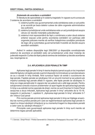 DREPT PENAL. PARTEA GENERALĂ 
41 
37 I. Oancea . Drept Penal – Partea Generală Ed. Didactică şi Pedagogică, Bucureşti 1997 ,pag 118 
Sistemele de acordare a extrădării 
În literatura de specialitate şi în sistemul legislativ în vigoare sunt cunoscute 
3 sisteme de acordare a extrădării 
1) sistemul politic sau guvernamental unde extrădarea este un act politic 
şi se acordă pe baza datelor culese de către organele administrative 
sau judiciare; 
2) sistemul jurisdicţional unde extrădarea este un act jurisdicţional asupra 
căruia vor decide instanţele judecătoreşti; 
3) sistemul mixt reprezentând de fapt o combinare a celor două sisteme 
anterior expuse unde pentru acordarea extrădării vor participa atât 
organele judiciare menite să verifice îndeplinirea condiţiilor prevăzute 
de lege cât şi autoritatea guvernamentală învestită să decidă asupra 
acordării extrădării. 
Având în vedere dispoziţiile legii 296/2001 şi dispoziţiile constituţionale 
sistemul de acordare al extrădării este cel jurisdicţional unde doar instanţa de 
judecată respectiv Curtea de Apel judecă cererea de extrădare şi decide acordarea 
sau respingerea ei. 
2.4. APLICAREA LEGII PENALE ÎN TIMP 
Aplicarea legii penale în timp în teoria dreptului penal ocupă un loc important 
datorită faptului că legiile penale cuprind dispoziţii incriminatoare şi sancţionatoare 
ce au o durată în timp limitată, fiind cunoscut faptul că există o succesiune de 
legi penale. Faptele penale se săvârşesc într-un anumit moment şi se judecă sub 
imperiul aceleaşi legi penale aflată în vigoare, alte fapte penale se săvârşesc în 
timp ce o lege penală este în vigoare dar se judecă sub o altă lege penală. Pentru 
soluţionarea corectă a tuturor problemelor ce apar legate de aplicarea legii penale 
în timp s-au edictat norme speciale de drept, norme ce sunt înscrise în Codul Penal 
secţiunea a doua intitulată „Aplicarea legii penale în timp” articolele de la 10-16, 
respectiv in sectiunea 1, capitolul II, „Aplicarea legii penale în timp” articolele 3-7 
din Viitorul Cod penal 
Prin norme penale privind aplicarea legii penale în timp se înţelege ansam-blul 
de norme juridice penale prin care se reglementează aplicarea legii penale în 
raport cu timpul săvârşirii infracţiunii şi cu momentul tragerii la răspundere penală 
a celor care au săvârşit infracţiuni.37 
Principiile care guvernează aplicarea legii penale în timp sunt menite să 
determine legea penală aplicabilă. 
 