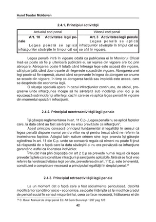Aurel Teodor Moldovan 
42 
38 C. Bulai Manual de drept penal Ed. All Beck Bucureşti 1997 pag 128 
2.4.1. Principiul activităţii 
Legea penală intră în vigoare odată cu publicarea ei în Monitorul Oficial 
însă ea poate să fie şi ulterioară publicării ei, iar ieşirea din vigoare are loc prin 
abrogare. Abrogarea poate fi totală când întreaga lege este scoasă din vigoare, 
cât şi parţială, când doar o parte din lege este scoasă din vigoare. Abrogarea unei 
legi poate să fie expresă, atunci când se prevede în legea de abrogare ce anume 
se scoate din vigoare, în timp ce abrogarea tacită sau implicită este aceea, care 
se desprinde din economia legii. 
O situaţie specială apare în cazul infracţiunilor continuate, de obicei, pro-gresive 
unde infracţiunea începe să fie săvârşită sub incidenţa unei legi şi se 
epuizează sub incidenţa altei legi, caz în care se va aplica legea penală în vigoare 
din momentul epuizării infracţiunii. 
2.4.2. Principiul neretroactivităţii legii penale 
Îşi găseşte reglementarea în art. 11 C.p- „Legea penală nu se aplică faptelor 
care, la data când au fost săvârşite nu erau prevăzute ca infracţiuni”. 
Acest principiu consacră principiul fundamental al legalităţii în sensul că 
legea penală dispune numai pentru viitor nu şi pentru trecut când ne referim la 
incriminarea faptelor. Adagiul latin nullum crimen sine lege praevia îşi găseşte 
oglindirea în art. 11 din C.p. unde se consacră regula că nimeni nu poate fi ţinut 
să răspundă de o faptă care la data săvârşirii ei nu era prevăzută ca infracţiune 
garantând astfel ca libertatea indivizilor. 
Întrucât însă prin dispoziţia din art 2 C.p se prevede numai regula că legea 
prevede faptele care constituie infracţiuni şi sancţiunile aplicabile, fără să se facă vreo 
referire la neretroactivitatea legii penale, prevederea din art .11C.p. este binevenită, 
constituind o completare necesară a principiului legalităţii în dreptul penal.38 
2.4.3. Principiul retroactivităţii legii penale 
La un moment dat o faptă care a fost socialmente periculoasă, datorită 
modificărilor condiţiilor socio - economice, se poate întâmpla să îşi modifice gradul 
de pericol social în sensul micşorării lui, ceea ce face necesară, înlăturarea ei din 
Actualul cod penal Viitorul cod penal 
Art. 10 Activitatea legii pe-nale 
L e g e a p e n a l ă s e a p l i c ă 
infracţiunilor săvârşite în timpul cât ea 
Art. 3 Activitatea legii penale 
L e g e a p e n a l ă s e a p l i c ă 
infracţiunilor săvârşite în timpul cât ea 
se află în vigoare. 
 