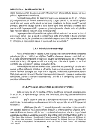 DREPT PENAL. PARTEA GENERALĂ 
43 
39 Alex. Boroi, Ghe Nistorenu „ Drept Penal – Partea Generală” Ed. All Beck ,Bucureşti 2004 pag 41 
40 Alex. Boroi, Ghe Nistorenu „ Drept Penal – Partea Generală” Ed. All Beck ,Bucureşti 2004 pag 43 
41 C. Mitrache – Drept penal. Partea generală. Casa de Editură şi Presă “Şansa” SRL Bucureşti 
1997 pag 65 
sfera ilicitului penal. Scoaterea unor infracţiuni din sfera ilicitului penal, se face 
printr-o lege de dezincriminare. 
Retroactivitatea legii de dezincriminare este prevăzută de în art . 12 alin 
(1) cod penal actual. Potrivit acestei dispoziţii „Legea penală nu se aplică faptelor 
săvârşite sub legea veche dacă numai sunt prevăzute de legea nouă”39 . Acest 
principiu prevede situaţia când la data când fapta este săvârşită aceasta este 
prevăzută în legea penală în vigoare ca şi infracţiune dar ulterior este adoptată o 
lege nouă ce scoate fapta în afara ilicitului penal. 
Legea penală mai favorabilă se aplică atât atunci când ea apare în timpul 
procesului penal , dar şi când o condamnare este pronunţată în baza unei legi 
vechi nefavorabile, iar până la executarea în întregime (sau chiar după executarea 
în întregime a pedepesei) apare o lege nouă mai favorabilă .40 
2.4.4. Principiul ultraactivităţii 
Acest principiu are în vedere numai legile penale temporare fiind consacrat 
prin dispoziţiile art. 16 Cod penal (Noul Cod Penal consacră acest principiu în art. 
9). Legea penală temporară are aplicaţii asupra faptelor prevăzute ca şi infracţiuni 
săvârşite în timp cât legea penală era în vigoare chiar dacă faptele nu au fost 
urmărite sau judecate în acelaşi interval de timp. 
Necesităţiile de apărare socială care determină adoptarea legii penale tem-porare 
justifică aplicarea acesteia şi ultraactiv, după ieşirea acesteia din vigoare, dar 
numai faptelor săvârşite cât timp era în vigoare, înlăturând posibilitatea pentru 
făptuitorii care săvârşesc infracţiuni aproape de ieşirea din vigoare a legii penale 
temporare, pentru a rămâne nesancţionaţi , ori de a fi sancţionaţi potrivit legii 
penale mai favorabile.41 
2.4.5. Principiul aplicării legii penale mai favorabile 
Este prevăzut de art. 13 din C.p. (Viitorul Cod Penal consacră acest principiu 
în art. 5- Art. 5 Aplicarea legii penale mai favorabile până la judecarea definitivă 
a cauzei 
(1) În cazul în care de la săvârşirea infracţiunii până la judecarea 
definitivă a cauzei au intervenit una sau mai multe legi penale, se aplică legea mai 
favorabilă. 
(2) Dispoziţiile alin.(1) se aplică şi actelor normative ori prevederilor 
din acestea declarate neconstituţionale, precum şi ordonanţelor de urgenţă apro-bate 
de Parlament cu modificări sau completări ori respinse, dacă în timpul când 
acestea s-au aflat în vigoare au cuprins dispoziţii penale mai favorabile) având în 
 