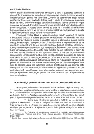 Aurel Teodor Moldovan 
44 
42 A. T. Moldovan – Note de curs: Drept Penal – Partea generală , Universitatea Transilvania , 
Braşov 2004 
43 Costică Bulai – Manual de drept penal. Partea generală. Editura ALL BECK Bucureşi 1997 pag. 138 
vedere situaţia când de la săvârşirea infracţiunii şi până la judecarea definitivă a 
cauzei intervin una sau mai multe legi penale succesive, situaţie în care se va aplica 
infractorului legea penală mai favorabilă. „Criteriile de determinare a legii penale 
mai favorabile nu sunt prevăzute de lege însă în ştiinţa dreptului penal s-a admis 
faptul că pentru a determina legea penală mai favorabilă trebuie comparate legile 
succesive sub raportul condiţiilor de incriminare a faptei, de tragere la răspundere 
şi de sancţionare.”42 Aceste criterii trebuie să aibă ca şi finalitate aflarea acelei 
legi, care în cazul concret va permite o soluţie mai blândă pentru infractor şi nu la 
o apreciere generală a legii penale mai favorabile. 
Profesorul Costică Bulai în „Manual de drept penal” consideră că pentru 
o soluţionare practică a acestei probleme „se recomandă examinarea mai întâi 
a condiţiilor privitoare la temeiul şi condiţiile tragerii la răspundere penală pentru 
infracţiunea săvârşită. Este posibil ca incriminarea faptei în legile succesive să fie 
diferită, în sensul că una din legi prevede, pentru ca fapta să constituie infracţiune, 
condiţii sau cerinţe pe care cealaltă lege nu le prevede. În acest caz va fi mai favorabilă 
legea care prevede astfel de condiţii, dacă acestea nu sunt îndeplinite în fapt43 . În 
literatura de specialitate s-a afirmat faptul că, criteriul cel mai des folosit de deter-minarea 
legii penale mai favorabile este cel al pedepselor principale. În cazul în 
care există situaţia ca într-o lege pedeapsa ce se aplică este închisoarea, iar în 
altă lege pedeapsa prevăzută este amenda, atunci de regulă legea care prevede 
pedeapsa amenzii este mai blândă. În situaţiile legiilor succesive unde pedepsele 
sunt de aceeaşi natură dar cu limitele speciale diferite, caz în care minimul este 
acelaşi dar maximul este diferit, va fi mai favorabilă legea care prevede un maxim 
mai redus, iar în cazul în care maximul special al pedepsei este acelaşi dar min-imul 
pedepsei este diferit, legea penală mai favorabilă este cea care prevede un 
minim mai scăzut. 
Aplicarea legii penale mai favorabile în cazul pedepselor definitive 
Acest principiu îmbracă două variante prevăzute în art. 14 şi 15 din C.p., art. 
14 referindu-se la aplicarea legii penale mai favorabile în cazul pedepselor definitive, 
iar art. 15 făcând referire la aplicarea facultativă a legii penale mai favorabile în cazul 
pedepselor definitive. Acest principiu este reglementat în art 6 din Viitorul Cod penal 
(Art. 6 Aplicarea legii penale mai favorabile după judecarea definitivă a cauzei 
(1) Când după rămânerea definitivă a hotărârii de condamnare 
şi până la executarea completă a pedepsei închisorii sau amenzii a intervenit o 
lege care prevede o pedeapsă mai uşoară, sancţiunea aplicată, dacă depăşeşte 
maximul special prevăzut de legea nouă pentru infracţiunea săvârşită, se reduce 
la acest maxim. 
(2) Dacă după rămânerea definitivă a hotărârii de condamnare 
 