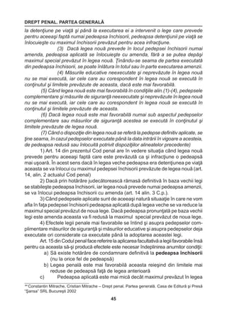 DREPT PENAL. PARTEA GENERALĂ 
45 
44 Constantin Mitrache, Cristian Mitrache – Drept penal. Partea generală. Casa de Editură şi Presă 
“Şansa” SRL Bucureşti 2002 
la detenţiune pe viaţă şi până la executarea ei a intervenit o lege care prevede 
pentru aceeaşi faptă numai pedeapsa închisorii, pedeapsa detenţiunii pe viaţă se 
înlocuieşte cu maximul închisorii prevăzut pentru acea infracţiune. 
(3) Dacă legea nouă prevede în locul pedepsei închisorii numai 
amenda, pedeapsa aplicată se înlocuieşte cu amenda, fără a se putea depăşi 
maximul special prevăzut în legea nouă. Ţinându-se seama de partea executată 
din pedeapsa închisorii, se poate înlătura în totul sau în parte executarea amenzii. 
(4) Măsurile educative neexecutate şi neprevăzute în legea nouă 
nu se mai execută, iar cele care au corespondent în legea nouă se execută în 
conţinutul şi limitele prevăzute de aceasta, dacă este mai favorabilă. 
(5) Când legea nouă este mai favorabilă în condiţiile alin.(1)-(4), pedepsele 
complementare şi măsurile de siguranţă neexecutate şi neprevăzute în legea nouă 
nu se mai execută, iar cele care au corespondent în legea nouă se execută în 
conţinutul şi limitele prevăzute de aceasta. 
(6) Dacă legea nouă este mai favorabilă numai sub aspectul pedepselor 
complementare sau măsurilor de siguranţă acestea se execută în conţinutul şi 
limitele prevăzute de legea nouă. 
(7) Când o dispoziţie din legea nouă se referă la pedepse definitiv aplicate, se 
ţine seama, în cazul pedepselor executate până la data intrării în vigoare a acesteia, 
de pedeapsa redusă sau înlocuită potrivit dispoziţiilor alineatelor precedente) 
1) Art. 14 din prezentul Cod penal are în vedere situaţia când legea nouă 
prevede pentru aceeaşi faptă care este prevăzută ca şi infracţiune o pedeapsă 
mai uşoară. În acest sens dacă în legea veche pedeapsa era detenţiunea pe viaţă 
aceasta se va înlocui cu maximul pedepsei închisorii prevăzute de legea nouă (art. 
14, alin. 2 actualul Cod penal) 
2) Dacă prin hotărâre judecătorească rămasă definitivă în baza vechii legi 
se stabileşte pedeapsa închisorii, iar legea nouă prevede numai pedeapsa amenzii, 
se va înlocui pedeapsa închisorii cu amenda (art. 14 alin. 3 C.p.). 
3) Când pedepsele aplicate sunt de aceeaşi natură situaaţie în care ne vom 
afla în faţa pedepsei închisorii pedeapsa aplicată după legea veche se va reduce la 
maximul special prevăzut de noua lege. Dacă pedeapsa pronunţată pe baza vechii 
legi este amenda aceasta va fi redusă la maximul special prevăzut de noua lege. 
4) Efectele legii penale mai favorabile se întind şi asupra pedepselor com-plimentare 
măsurilor de siguranţă şi măsurilor educative şi asupra pedepselor deja 
executate ori considerate ca executate până la adoptarea aceastei legi. 
Art. 15 din Codul penal face referire la aplicarea facultativă a legii favorabile însă 
pentru ca aceasta să-şi producă efectele este necesar îndeplinirea anumitor condiţii: 
a) Să existe hotărâre de condamnare definitivă la pedeapsa închisorii 
(nu la orice fel de pedeapsă) 
b) Legea penală este mai favorabilă aceasta reieşind din limitele mai 
reduse de pedeapsă faţă de legea anterioară 
c) Pedeapsa aplicată este mai mică decât maximul prevăzut în legea 
 