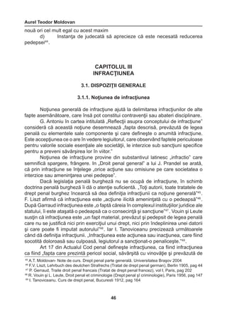 Aurel Teodor Moldovan 
46 
45 A.T. Moldovan- Note de curs. Drept penal parte generală. Universitatea Braşov 2004 
46 F.V. Liszt, Lehrbuch des deutchen Strafrechs (Tratat de drept penal german), Berlin 1905, pag 44 
47 P. Gerraud, Traite droit penal francais (Tratat de drept penal francez), vol I, Paris, pag 202 
48 R. Vouin şi L. Leute, Droit penal et criminologie (Drept penal şî criminologie), Paris 1956, pag 147 
49 I. Tanoviceanu. Curs de drept penal, Bucuresti 1912, pag 164 
nouă ori cel mult egal cu acest maxim 
d) Instanţa de judecată să aprecieze că este necesată reducerea 
pedepsei44 . 
CAPITOLUL III 
INFRACŢIUNEA 
3.1. DISPOZIŢII GENERALE 
3.1.1. Noţiunea de infracţiunea 
Noţiunea generală de infracţiune ajută la delimitarea infracţiunilor de alte 
fapte asemănătoare, care însă pot constitui contravenţii sau abateri disciplinare. 
G. Antoniu în cartea intitulată „Reflecţii asupra conceptului de infracţiune” 
consideră că această noţiune desemnează „fapta descrisă, prevăzută de legea 
penală cu elementele sale componente şi care defineşte o anumită infracţiune. 
Este accepţiunea ce o are în vedere legiuitorul, care observând faptele periculoase 
pentru valorile sociale esenţiale ale societăţii, le interzice sub sancţiuni specifice 
pentru a preveni săvârşirea lor în viitor.” 
Noţiunea de infracţiune provine din substantivul latinesc „infractio” care 
semnifică spargere, frângere. In „Droit penal general” a lui J. Prandel se arată, 
că prin infracţiune se înţelege „orice acţiune sau omisiune pe care societatea o 
interzice sau ameninţarea unei pedepse”. 
Dacă legislaţia penală burgheză nu se ocupă de infracţiune, în schimb 
doctrina penală burgheză îi dă o atenţie suficientă. „Toţi autorii, toate tratatele de 
drept penal burghez încearcă să dea definiţia infracţiunii ca noţiune generală”45 . 
F. Liszt afirmă că infracţiunea este „acţiune ilicită ameninţată cu o pedeapsă”46 . 
După Garraud infracţiunea este „o faptă căreia în complexul instituţiilor juridice ale 
statului, îi este ataşată o pedeapsă ca o consecinţă şi sancţiune”47 . Vouin şi Leute 
susţin că infracţiunea este „un fapt material, prevăzut şi pedepsit de legea penală 
care nu se justifică nici prin exerciţiul unui drept, nici prin îndeplinirea unei datorii 
şi care poate fi imputat autorului”48 . Iar I. Tanoviceanu precizează următoarele 
când dă definiţia infracţiunii. „Infracţiunea este acţiunea sau inacţiunea, care fiind 
socotită doloroasă sau culpoasă, legiutorul a sancţionat-o penaliceşte.”49 . 
Art 17 din Actualul Cod penal defineşte infracţiunea, ca fiind infracţiunea 
ca fiind „fapta care prezintă pericol social, săvârşită cu vinovăţie şi prevăzută de 
 
