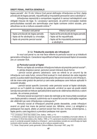 DREPT PENAL. PARTEA GENERALĂ 
47 
Actualul cod penal Viitorul cod penal 
- fapta prevăzută de legea penală; 
- fapta să fie săvârşită cu vinovăţie; 
- fapta să prezinte perciol social 
- fapta să fie prevăzută de legea penală; 
- fapta să fie nejustificată; 
- fapta să fie imputabilă persoanei care 
a săvârşit-o 
50 G. Levasseur. Droit des etates units. Dalloz, 1990, p 113 
51 In literatura juridică noţiunea de pericol social este conturată în modalităţi şi formulări diferite. G. 
Levasseur în Droit des etates units. Dalloz, 1990, p 113, apreciază că potrivit concepţiei realiste care 
pune în evidenţă această trăsătură a infracţiunii ; perciculozitatea socială are semnificaţia de faptă 
contrară ordinii sociale, prin atitudinea sa de a tulbura această ordine. 
52 C. Bulai. Drept penal- parte generală. Editura AllBeck, Bucureşti 1997, pag 153 
legea penală”. Art 15 din Viitorul Cod penal defineşte infracţiunea ca fiind „fapta 
prevăzută de legea penală, nejustificată şi imputabilă persoanei care a săvârşit-o”. 
Infracţiunea reprezintă o comportare negativă în sensul neîndeplinirii unei 
obligaţii impuse de lege. G. Levasseur apreciază, că potrivit concepţiei realiste 
periculozitatea socială are semnificaţia unei fapte contrare ordinii sociale, prin 
atitudinea sa de a tulbura această ordine.50 
3.1.2. Trăsăturile esenţiale ale infracţiunii 
In noul cod penal nu se mai face referire la pericolul social ca şi trăsătură 
generală a infracţiunii. Caracterul nejustificat al faptei precizează faptul că aceasta 
are un caracter ilicit. 
a) Pericolul social al faptei 
Pentru ca fapta să constituie infracţiune trebuie să prezinte pericol social51 . 
In ştiinţa dreptului penal, pericolul social imbracă două forme: 
- pericol social generic (abstract)- care se referă la un anumit tip de 
infracţiune cum este furtul, omorul fiind evaluat în mod abstract de catre legiuitor 
pentru a putea stabili dacă fapta prezintă gradul de pericol social al unei infracţiuni, 
cât de mare este gradul de pericol şi care este pedeapsa care trebuie aplicată în 
această situaţie; 
- pericol social specific (concret)- este pericolul social al faptei săvârşite, 
pericol ce va fi stabilit de instanţa de judecată, urmând ca apoi să poată stabili 
sancţiunea penală ce trebuie aplicată ţinând seama de vătămarea efectivă a valorii 
sociale, de urmarea produsă. 
Pericolul social se exprimă în stare de nelinişte şi de insecuritate socială pe 
care fapta penală o creează, subliniindu-se în acest fel una din implicaţiile negative 
ale vătămării pe care infracţiunea o presupune.52 
Pericolul social al infracţiunii prezintă grade deosebite, unele infracţiuni 
avand un grad mai mare de pericol social (ex: tâlhărie, omor..) şi atrăgând o 
pedeapsă mai aspră, altele un pericol social mai mic (ex: lovirea, ameninţarea..), 
fapte pentru care leguitorul a prevăzut pedepse mai uşoare. 
 