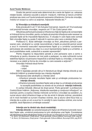 Aurel Teodor Moldovan 
48 
53 Al. Boroi, Gh Nistoreanu, Drept penal - Parte generală. Editura AllBeck, Bucureşti 2004, pag 85 
54 Al. Boroi, Gh Nistoreanu, Drept penal - Parte generală. Editura AllBeck, Bucureşti 2004, pag 90-91 
Gradul de perciol social este determinat de o serie de faptori ca: valoarea 
relaţiei lezate, valoarea cauzală a acţiunii- inacţiunii, mărimea şi natura urmărilor 
produse sau care s-ar fi putut producem persoana infractorului, forma de vinovăţie, 
mobilul ori scopul cu care s-a acţionat, mijloacele folosite etc.53 
b) Vinovăţia ca trăsătură esenţială 
Este prevăzută în art 17 din Actualul Cod penal, repectiv art 19 al aceluiaşi 
cod prezintă formele vinovăţiei, respectiv art 17 din Codul penal viitor. 
Atitudinea psihică periculoasă a infractorului faţă de faptă şi de consecinţele 
ei îmbracă forma vinovătiei, pentru ca fapta să prezinte infracţiune este necesar ca 
această faptă să fie imputabilă făptuitorului, în situaţia în care fapta este comisă 
fără vinovăţie fapta nu poate fi reţinută în sarcina celui care a săvârşit fapta. 
Profesorul C. Bulai defineşte vinovăţia ca fiind „atitudinea psihică a per-soanei 
care, săvârşind cu voinţă neconstrânsă o faptă ce prezintă pericol social 
a avut în momentul executării reprezentarea faptei şi a urmărilor socialmente 
periculoase ale acesteia sau deşi nu a avut reprezentarea faptei şi a urmărilor, a 
avut posibilitatea reală, subiectivă a acestei reprezentări”. 
Pentru tragerea la răspundere penală a unei persoane care a comis o 
infracţiune şi pentru dozarea cat mai justă a pedepsei, nu este suficientă numai 
stabilirea faptului că persoana respectivă a săvârşit fapta cu vinovăţie, ci mai este 
necesar a se stabili şi forma de vinovăţie cu care aceasta a acţionat.54 
Vinovăţia îmbracă două forme: 
- intenţia; 
- culpa. 
Atât în legislaţia penală cât şi în literatură pe lângă intenţia directă şi cea 
indirectă întâlnim şi praeterintenţia sau intenţia depăşită. 
Infracţiunea este săvârşită cu intenţie când: 
- infractorul prevede rezultatul faptei sale şi urmăreşte producerea lui-intenţie 
directă; 
- infractorul prevede rezultatul faptei sale şi deşi nu urmăreşte producerea 
lui acceptă posibilitatea ca acesta să se producă- intenţia indirectă. 
In cartea intitulată „Manual de drept penal. Parte generală” a profesorului 
Costică Bulai întâlnim „Noţiunea, trăsăturile esenţiale şi conţinutul infracţiunii” un 
exemplu pentru a explica intenţia indirectă ca formă a vinovăţiei ea existând „nu 
numai atunci când infractorul trage un foc de armă în tâmpla victimei, prevăzând 
că în mod inevitabil va surveni moartea victimei, dar şi atunci când focul tras cu 
intenţia de a ucide un om a avut loc în condiţii în care moartea victimei, era numai 
posibilă, dacă făptuitorul urmăreşte aceasta”. 
Intenţia are la rândul său două modalităţi: 
Intenţia directă- se caracterizează prin faptul că infractorul prevede rezul-tatul 
faptei sale, urmărind producerea lui prin săvârşirea unei fapte. Constatarea 
că infractorul a dorit săvârşirea faptei prevăzute ca interzisă şi mai mult a prevăzut 
 