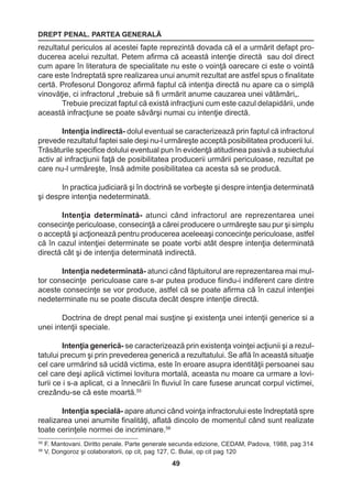 DREPT PENAL. PARTEA GENERALĂ 
49 
55 F. Mantovani. Diritto penale. Parte generale secunda edizione, CEDAM, Padova, 1988, pag 314 
56 V. Dongoroz şi colaboratorii, op cit, pag 127, C. Bulai, op cit pag 120 
rezultatul periculos al acestei fapte reprezintă dovada că el a urmărit defapt pro-ducerea 
acelui rezultat. Petem afirma că această intenţie directă sau dol direct 
cum apare în literatura de specialitate nu este o voinţă oarecare ci este o vointă 
care este îndreptată spre realizarea unui anumit rezultat are astfel spus o finalitate 
certă. Profesorul Dongoroz afirmă faptul că intenţia directă nu apare ca o simplă 
vinovăţie, ci infractorul „trebuie să fi urmărit anume cauzarea unei vătămări„. 
Trebuie precizat faptul că există infracţiuni cum este cazul delapidării, unde 
această infracţiune se poate săvârşi numai cu intenţie directă. 
Intenţia indirectă- dolul eventual se caracterizează prin faptul că infractorul 
prevede rezultatul faptei sale deşi nu-l urmăreşte acceptă posibilitatea producerii lui. 
Trăsăturile specifice dolului eventual pun în evidenţă atitudinea pasivă a subiectului 
activ al infracţiunii faţă de posibilitatea producerii urmării periculoase, rezultat pe 
care nu-l urmăreşte, însă admite posibilitatea ca acesta să se producă. 
In practica judiciară şi în doctrină se vorbeşte şi despre intenţia determinată 
şi despre intenţia nedeterminată. 
Intenţia determinată- atunci când infractorul are reprezentarea unei 
consecinţe periculoase, consecinţă a cărei producere o urmăreşte sau pur şi simplu 
o acceptă şi acţionează pentru producerea aceleeaşi concecinţe periculoase, astfel 
că în cazul intenţiei determinate se poate vorbi atât despre intenţia determinată 
directă cât şi de intenţia determinată indirectă. 
Intenţia nedeterminată- atunci când făptuitorul are reprezentarea mai mul-tor 
consecinţe periculoase care s-ar putea produce fiindu-i indiferent care dintre 
aceste consecinţe se vor produce, astfel că se poate afirma că în cazul intenţiei 
nedeterminate nu se poate discuta decât despre intenţie directă. 
Doctrina de drept penal mai susţine şi existenţa unei intenţii generice si a 
unei intenţii speciale. 
Intenţia generică- se caracterizează prin existenţa voinţei acţiunii şi a rezul-tatului 
precum şi prin prevederea generică a rezultatului. Se află în această situaţie 
cel care urmărind să ucidă victima, este în eroare asupra identităţii persoanei sau 
cel care deşi aplică victimei lovitura mortală, aceasta nu moare ca urmare a lovi-turii 
ce i s-a aplicat, ci a înnecării în fluviul în care fusese aruncat corpul victimei, 
crezându-se că este moartă.55 
Intenţia specială- apare atunci când voinţa infractorului este îndreptată spre 
realizarea unei anumite finalităţi, aflată dincolo de momentul când sunt realizate 
toate cerinţele normei de incriminare.56 
 