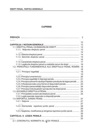 DREPT PENAL. PARTEA GENERALĂ 
5 
PREFAŢĂ ...................................................................................................... 
......... 
CAPITOLUL I. NOŢIUNI GENERALE ................................................................ 
1.1. DREPTUL PENAL CA RAMURĂ DE DREPT ........................................ 
1.1.1. Noţiunea dreptului penal ........................................................... 
....... 
1.1.2. Obiectul dreptului penal .................................................................. 
1.1.3. Sarcinile dreptului penal ............................................................ 
....... 
1.1.4. Caracterele dreptului penal ............................................................ 
1.1.5. Legăturile dreptului penal cu celelalte ramuri de drept ................... 
1.2. PRINCIPIILE FUNDAMENTALE ALE DREPTULUI PENAL ROMÂN 
.......... 
1.2.1. Principiul legalităţii ..................................................................... 
...... 
1.2.2. Principiul umanismului .................................................................... 
1.2.3. Principiul egalităţii în faţa legii penale ............................................. 
1.2.4. Principiul prevenirii săvârşirii faptelor prevăzute de legea penală ..... 
1.2.5. Infracţiunea este unicul temei al răspunderii penale ........................ 
1.2.6. Principiul personalităţii răspunderii penale ...................................... 
1.2.7. Principiul individualizării sancţiunilor de drept penal ........................ 
1.3. IZVOARELE DREPTULUI PENAL ........................................................... 
1.3.1. Principalele izvoare ale dreptului penal .......................................... 
1.3.2. Legile speciale nepenale cu dispoziţii penale .................................. 
1.4. RAPORTUL JURIDIC PENAL .................................................................. 
1.4.1. Noţiune ...................................................................................... 
........ 
1.4.2. Elementele raportului juridic penal ........................................... 
......... 
1.4.3. Naşterea, modificarea şi stingerea raportului juridic penal ............ 
CAPITOLUL II. LEGEA PENALĂ ................................................................. 
........ 
2.1. CONŢINUTUL NORMATIV AL LEGII PENALE .................................. 
3 
13 
13 
13 
13 
14 
14 
15 
16 
17 
18 
18 
18 
19 
19 
20 
21 
22 
23 
24 
24 
24 
25 
27 
27 
27 
28 
29 
29 
30 
32 
32 
CUPRINS 
 